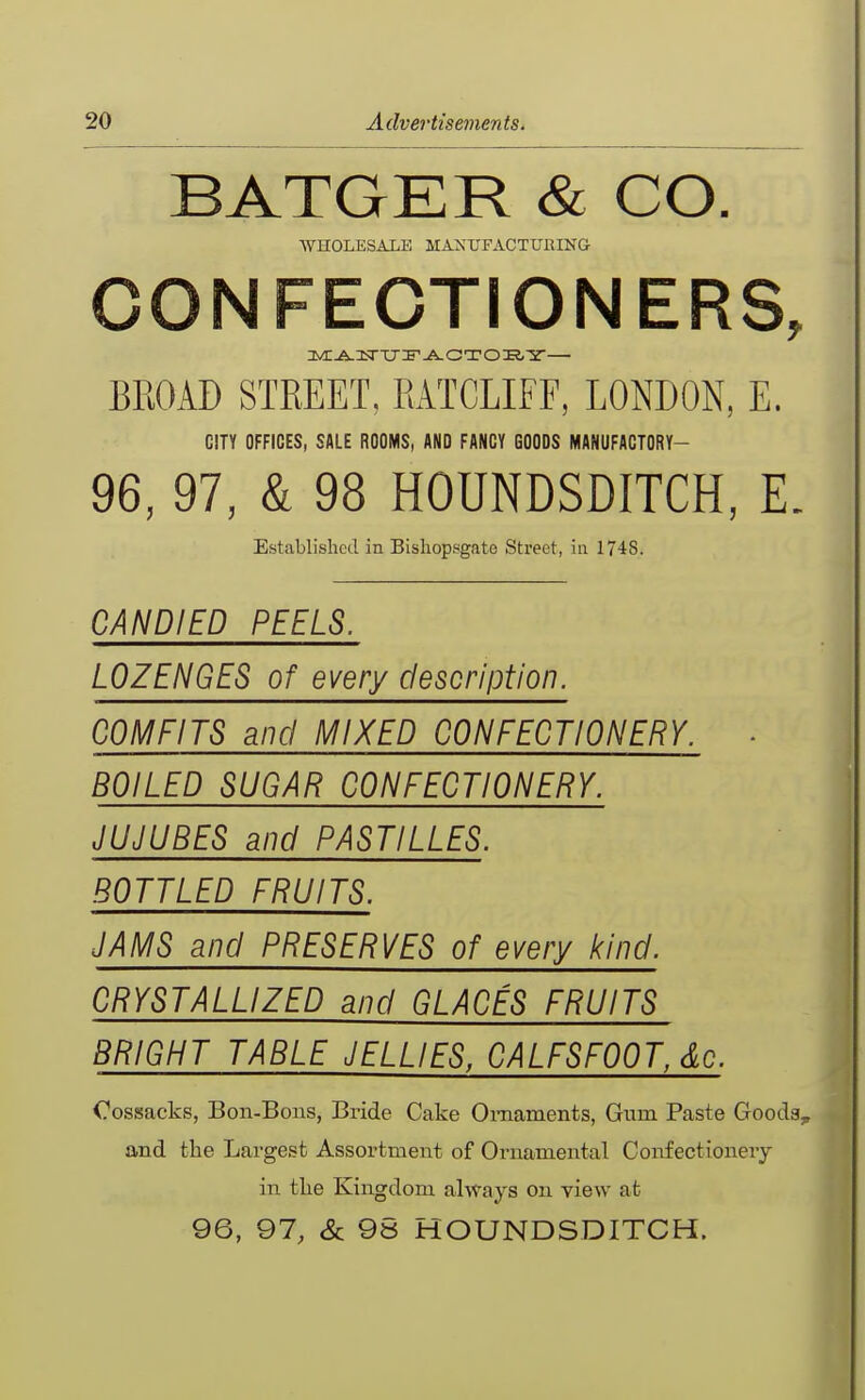 BATGER & CO. WHOLESALE MANUFACTUUING CONFECTIONERS, BROAD STREET, RATCLIFF, LONDON, E. CITY OFFICES, SALE ROOMS, AND FANCY GOODS MANUFACTORY- 96, 97, & 98 HOUNDSDITCH, E. Established in Bishop.sgate Street, in 1748. CANDIED PEELS. LOZENGES of every description. COMFITS and MIXED CONFECTIONERY. • BOILED SUGAR CONFECTIONERY. JUJUBES and PASTILLES. BOTTLED FRUITS. JAMS and PRESERVES of every kind. CRYSTALLIZED and GLACES FRUITS BRIGHT TABLE JELLIES, CALFSFOOT, dc. Cossacks, Bon-Bons, Bride Cake Ornaments, Gum Paste Gooda^ and the Largest Assortment of Ornamental Confectionery in tlie Kingdom always on view at 96, 97, & 9S HOUNDSDITCH.