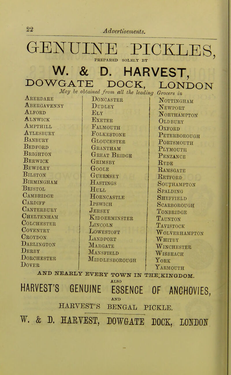 GENUINE PICKLES PEEPAKED SOLKLT BY W. & D. HARVEST, DOWGATE DOCK, LONDON Mot/ Arerdaee Abergavekny Alpord Alnwick Ampthill Aylesbury Banbury Bedford Brighton Berwick Bewdley BiLSTON Birmingham Bristol Cambridge Cardiff Canterbury Cheltenham Colchester Coventry Croydon Darlington Derby Dorchester Dover be obtained fro7n all tlie leadinq Doncaster Dudley Ely Exeter Falmouth Folkestone Gloucester Grantham Great Bridge Grimsby Goole Guernsey Hastings Hull Horncastle Ipswich Jersey Kidderminster Lincoln Lowestoft Landport Margate Mansfield Middlesborough Grocers in Nottingham Newport Northampton Oldbury Oxford Peterborough Portsmouth Plymouth Penzance Ryde Ramsgate Retford Southampton Spalding Sheffield Scarborough tonbridge Taunton Tavistock Wolverhampton Whitby Winchester WiSBEACH York Yarmouth AND NEABLY EVEBY TOWN IN THEIKINGDOM. ALSO HARVEST'S GENUINE ESSENCE OF ANCHOVIES, AND HARVEST'S BENGAL PICKLE. W. & D. HARVEST, DOW&ATE DOCK, lOMOI