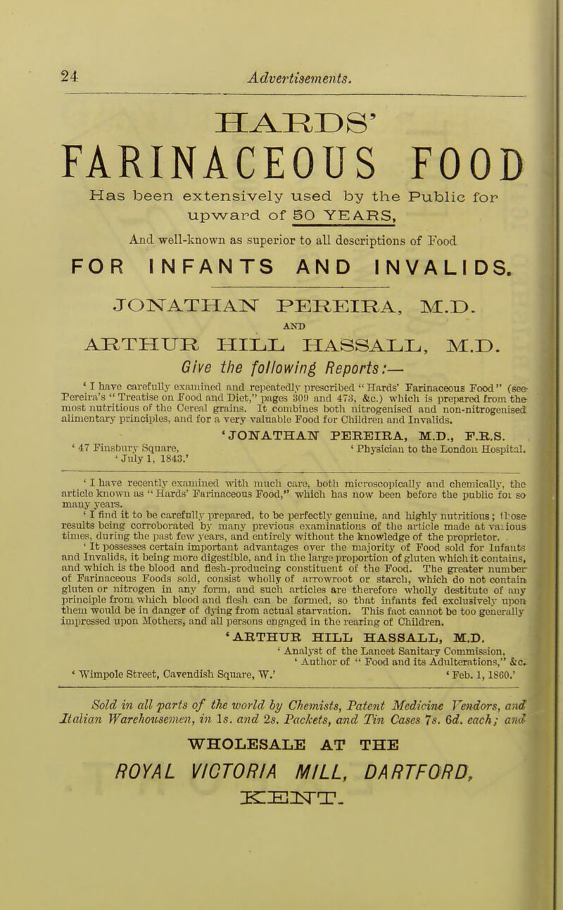 FARINACEOUS FOOD Has been extensively used by the Public for upward of BO TEARS, And -veell-known as superior to all descriptions of Food FOR INFANTS AND INVALIDS. JONATHAN PEREIRA, M.D. AND ARTHUR HILL HASSALL, M.D. Give the following Reports:— ' I have cirefullj' examinecl and repeatedly proscribed •'Hards' FarinaceouB Food (see- Pereirii's  Treatise on Food and Diet, pages 30!) and 4T,i, &c.) which is prepared from the most nutritious of the Cereal grains. It combines botli nitrogenised and non-nitrogenised alimentary principles, and for a very valuable Food for Children and Invalids. 'JONATHAN PEBBIBA, M.D., F.E.S. ' 47 Finsbnry Square, ' Phj-siciau to the London Hospital. •Julyl, 1843.' ' I have recently examine<l with much care, both microscopically and chemically, the article known as  Hards' Farinaceous Food, which has now been before the public foi so many years. ' I find it to bo carefully prepared, to be perfectly genuine, and highly nutritious; those results being corroborated by many pi-evious examinations of tlie article made atvaiious times, during the iwst few years, and entirely without the knowledge of the proprietor. . ' It possesses certain important advantages over the majority of Food sold for Infants and Invalids, it being more digestible, and in the large i)roportion of gluten which it contains, and which is the blood and flesh-producing constituent of the Food. The greater numbei' of Farinaceous Foods sold, consist wholly of arrowroot or starch, which do not contain gluten or nitrogen in any form, and such articles are therefore wholly destitute of any principle from wliich blood and flesh can be formed, so that infants fed exclusively upon them would be in danger of dj-ing from actual starvation. This fact cannot be too generally impressed upon Mothers, and all persons engaged in the rearing of Children. 'ARTHUR HILL HASSALL, M.D. ' Analyst of the Lancet Sanitary Commission, ' Author of  Food and its Adulterations, &c» ' Wimpole Street, Cavendish Square, W.' «Feb. 1,18G0.' Sold in all farts of the world by Chemists, Fatc7it Medicine Vendors, a>id Italian Warehousemen, in Is. and 2s. Packets, and Tin Cases Ts. 6d. each; and WHOLESALE AT THE ROYAL VICTORIA MILL, DA RTF OR