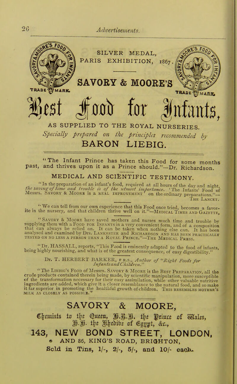 SILVER MEDAL, PARIS EXHIBITION, 1867. TRAD SAVORY & MOORE'S TRAfiE %t%\ im\ hx Infants, AS SUPPLIED TO THE ROYAL NURSERIES. Specially prepared on the prmciples rccovunended by BARON LIEBIG. The Infant Prince has taken this Food for some months past, and thrives upon it as a Prince should.—Dr. Richardson. MEDICAL AND SCIENTIFIC TESTIMONY. In the preparation of an infant's food, required at all hours of the day and nieht Uie saving of time and trouble is of the utmost importance. ' Tlie Infants' Food of Messrs. Savory & Moork is a ki!AL improvi;mi;nt on the ordinary proparations.— The La.ncet. _ _ We can tell from our own experience that this Food once tried, becomes a favor- ite m the nursery, and that children thrive well on it.—JIedical Times and Gazette,  Savory & ^SIoore have saved mothers and nurses much time and trouble by supplying them with a Food for Infants in a very convenient form, and of a composition that can always be relied on. It can be taken when nothing- else can. It has been analysed and examined by Drs. Lankhster and Richardson and has bekn pr\ctic\lly TESTED ON NO LESS A PERSO.N THAN .4 RoVAL PrinCE.—The MkDICAL PrESS. , . HAS.SALL, reports, This Food is eminently adapted to the food of infants, being highly nourishing, and what is of the greatest consequence, of easy digestibility. Dr, T. HERBERT BARKER, f r.s., Author of Right Foods for Jnfan tsand Ch ildrcn.'' The Liebig s Food of aiessrs. Savory & Moore is the Best Preparation, all the crude products contained therein being made, by scientific manipulation, more susceptible of the transformation necessary for their easy assimilation, while other valuable nutritive ingredients are added, which give it a closer resemblance to the n.atural food, and so make it far superior in promoting the healthful growth of children. This rese.mbles mothur's MILK AS CLOSELY AS POSSIBLE. SAVORY «& MOORE, h%-% tlt£ irina of m&\t% ilj£ i&iirilJi; cf %irptr&r., 143, NEW BOND STREET, LONDON, * AND 86, KING'S ROAD, BRIGHTON, Sold in Tins, 1/-, 2/-, 5/-, and 10/- eacb-