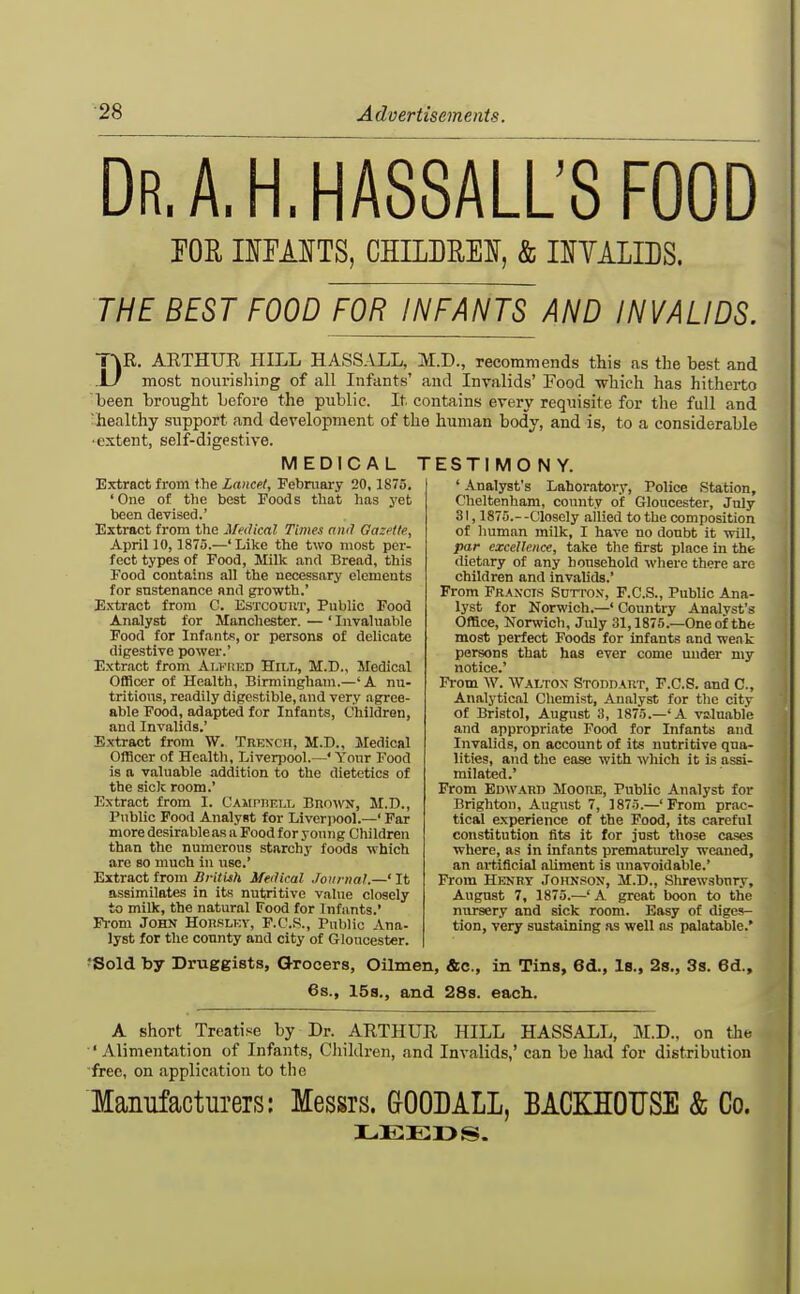 dr.a.h.hassall's food FOR UMTS, GHILDREI, & nYALIDS. THE BEST FOOD FOR INFANTS AND INVALIDS. DR. ARTHUR HILL HASSALL, M.D., recommends this as the best and most nourishing of all Infants' and Invalids' Food which has hitherto been brought before the public. It contains every requisite for the full and ^healthy support and development of the human body, and is, to a considerable ■extent, self-digestive. MEDICAL TESTIMONY. Extract fi-om the Lancet, Febniaiy 20, 1875. ' One of the best Foods that has j'et been devised.' Extract from the Medical Times ami Gazette, AprillO, 1875.—'Like the two most per- fect types of Food, Milk and Bread, this Food contains all the necessary elements for sustenance and growth.' Extract from C. EsxcouiiT, Public Food Analyst for Manchester. — ' Invahiable Food for Infants, or persons of delicate digestive power.' Extr.act from Alfiiud Hill, M.D., Medical OfiScer of Health, Birmingham.—'A nu- tritions, readily digestible, and very agree- able Food, adapted for Infants, Children, and Invalids.' Extract from W. Trench, M.D., Medical Officer of Health, Liverpool.—' Yonr Food is a valuable addition to the dietetics of the sick room.' Extract from I. CAMpnELL BnowN, M.D., Public Food Analyst for Liverpool.—' Far more desirable as a Food for young Children than the numerous starchy foods which are so much in use. Extract from Sritish Medical Journal.—' It assimilates in its nutritive value closely to milk, the natural Food for Infants.' Fi-om John Houslkv, F.C.S., Public Ana- lyst for the county and city of Gloucester. ' Analyst's Laboratory, Police Station, Cheltenham, county of Gloucester, July 31,1875.- -Closely allied to the composition of human milk, I have no donbt it will, par excellence, take the first place in the dietary of any household where there arc children and invalids.' From Francis Sutto.v, F.C.S., Public Ana- lyst for Norwich.—' Country Analvst's Office, Norwich. July 31,1875.—One of the most perfect Foods for infants and weak persons that has ever come under my notice.' From W. Walton STonDAUT, F.C.S. and C, Analytical Chemist, Analyst for the city of Bristol, August 3, 1875.—'A valuable and appropriate Food for Infants and Invalids, on account of its nutritive qua- lities, and the ease with which it is assi- milated.' From Edward Moore, Public Analyst for Brighton, August 7, 1875.—'From prac- tical experience of the Food, its careful constitution fits it for just those cases where, as in infants prematiu*ely weaned, an artificial aliment is unavoidable.' From Henry Johnson, M.D., Slu-ewsbnry, August 7, 1875.—' A great boon to the nursery and sick room. Easy of diges- tion, very sustaining as well as palatable.' fSold by Druggists, Grocers, OUmen, &c., in Tins, 6d., Is., 2s., 3s. Gd., 6s., 15s., and 28s. each. A short Treatise by Dr. ARTHUR HILL HASSALL, M.D., on the 'Alimentation of Infants, Children, and Invalids,' can be had for distribution ■free, on application to the Manufacturers: Messrs. GOODALL, BACKHOUSE & Co. LEEDS.