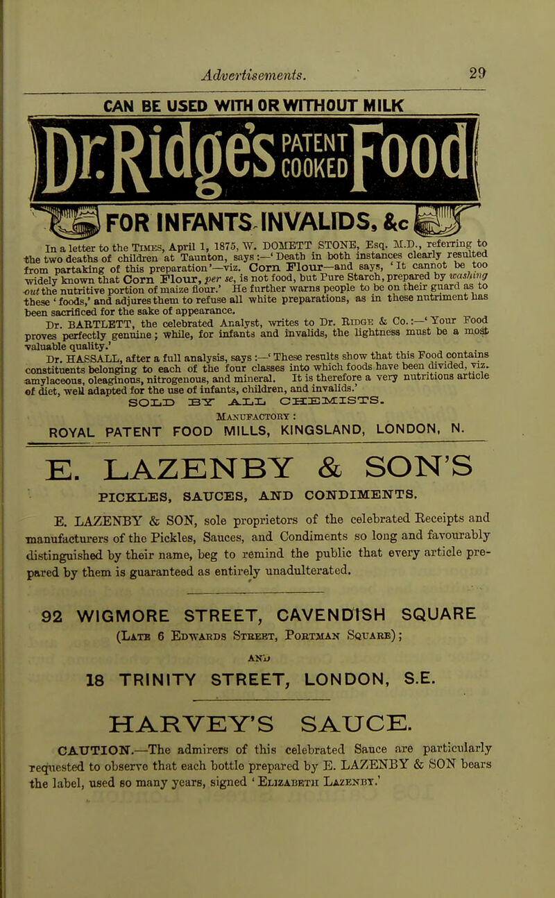 CAN BE USED WITH OR WITHOUT MILK DKRldge'sssFood _ FOR INFANTS INVALIDS, «tc In a letter to the Tlmes, April 1, 1875, W. DOMETT STONE, Esq. refeiTing to the two deaths of chUdren at Taunton, says' Death in both instances clearly resulted from partaking of this preparation'—viz. Corn FloTOT—and says, 'It cannot be too •widely known that Corn Flour, per se, is not food, but Pure Starch, prepared by tcas?twff out the nutritive portion of maize flour.' He further warns people to be on therr guard as to these ' foods,' and adjures them to refuse all white preparations, as in these nutriment has been sacrificed for the sake of appearance. Dr. BABTLBTT, the celebrated Analyst, writes to Dr. Ridge & Co.:—' Your Food proves perfectly genuine; whUe, for infants and invaUds, the lightness must be a most ■valuable quality.' Dr. HASSALL, after a full analysis, says :—' These results show that this Food contains constituents belonging to each of the four classes into which foods have been divided, viz. amylaceous, oleaginous, nitrogenous, and mineral. It is therefore a very nutritions arUcle of diet, well adapted for the use of infants, children, and invalids.' SOLD B5r .A.X,Xj CHEMIS-rS. Maxufactouy : ROYAL PATENT FOOD MILLS, KINGSLAND, LONDON, N. E. LAZENBY & SON'S PICKLES, SAUCES, AND CONDIMENTS. E. LAZENBY & SON, sole proprietors of the celebrated Eeceipts and manufacturers of the Pickles, Sauces, and Condiments so long and favourably distinguished by their name, beg to remind the public that every article pre- pared by them is guaranteed as entirely unadulterated. 92 WIGMORE STREET, CAVENDISH SQUARE (Late 6 Edwards Steeet, Poetman Square) ; 18 TRINITY STREET, LONDON, S.E. HARVEY'S SAUCE. CAUTION.—The admirers of this celebrated Sauce are particularly requested to observe that each bottle prepared by E. LAZENBY & SON bears the label, used so many years, signed ' Elizabeth Lazenbt.'