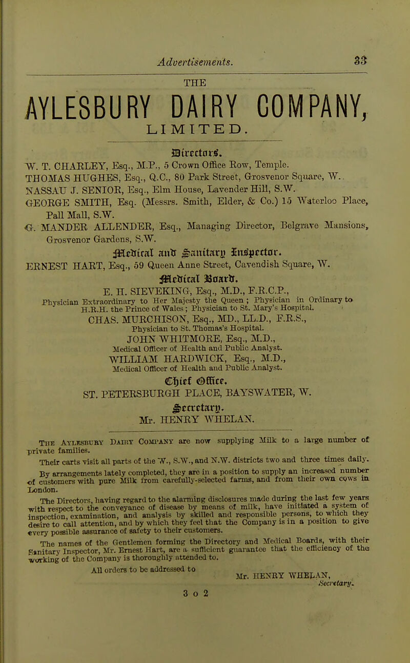 THE AYLESBURY DAIRY COMPANY, LIMITED BivcttavS. W. T. CHAELEY, Esq., M.P., 5 Crown Office Eow, Temple. THOMAS HUGHES, Esq., Q.C., 80 Park Street, Grosvenor Square, W.. NASSAU J. SENIOE, Esq., Elm House, Lavender Hill, S.W. GEORGE SMITH, Esq. (Messrs. Smith, Elder, & Co.) 15 Waterloo Place, Pall Mall, S.W. G. SLANDER ALLENDER, Esq., Managing Director, Belgrave Mansions, Grosvenor Gardens, S.W. JHrttml nuts ^mituvu SiiSpcctor. ERNEST HART, Esq., 59 Queen Anne Street, Cavendish Square, W. iWcifital 33oarlf. E. H. SIEVEKING, Esq., M.D., F.R.C.P., Physician Extraordinary to Her Majesty the Queen ; Physician in Ordinary to H.K.H. the Prince of Wales; Physician to St. Mary's Hospital. CHAS. MURCHISON, Esq., MD., LL.D., F.R.S., Physician to St. Thomas's Hospital. JOHN WHITMORE, Esq., M.D., Medical Officer of Health ami Public Analyst. WILLIAM HARDWICK, Esq., M.D., Metlical Officer of Health and Public Analyst. €fiiet OfRce. ST. PETERSBURGH PLACE, BAYSWATER, W. Secretary. Ml-. HENRY WHELAN. TUE ATLEsnrBY Dairy Comi'ANY are now supplying Milk to a large number of -private families. Their carts visit aU parts of the TV., S.W., and JT-W. districts two and three times daily. By arrangements lately completed, they arc in a position to supply an increased number of customers with pure Milk from carefully-selected farms, and from then: own cows m Iiondon. The Directors, having regard to the alarming disclosures made during the last few years with respect to the conveyance of disease by means of milk, have initiated a system of InsDcction, examination, and analysis by skilled and respousible persons, to winch they desire to call attention, and by which they feel that the Company is in a position to give every possible assurance of safety to their customers. The names of the Gentlemen forming the Directory and Medical Boards, with their Smitary Inspector, Mr. Ernest Hart, are a sufflciont guarantee that the efficieuoy of the working of the Company is thoroughly attended to. All orders to he addressed to , „ Mr. IIEXny WHEJ^AN, 4'iea'etanj.