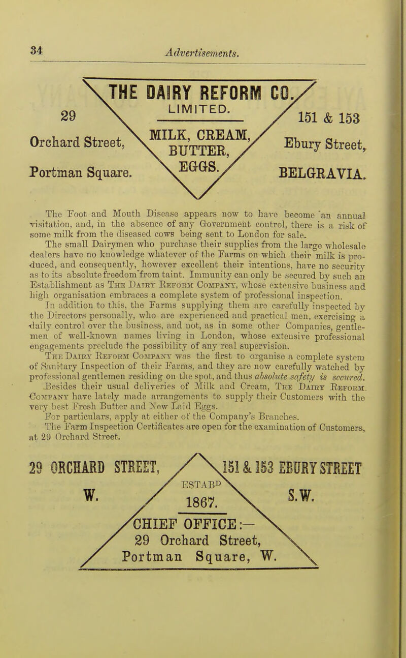 Portman Square. Orchard Street, 29 BELGRAVIA. Ebury Street, 151 & 153 The Foot, and Mouth Disease appears now to have become 'an annual visitation, and, in the absence of any Government control, there is a risk of some milk from tlie diseased cows being sent to London for sale. The small Dairymen who purchase their supplies from the large wholesale dealers have no knowledge whatever of the Farms on wliicli their milk is pro- ■duced, and consequently, however excellent their intentions, have no security as to its absolutefreedom'from taint. Immunity can only be secured by such an Establishment as The Datky Reform Company, whose extensive business and high organisation embraces a complete system of professional inspection. In addition to this, the Farms supplying them are carefully inspected by the Directors personally, who are experienced and practical men, exercising a ilaily control over the business, and not, as in some other Companies, gentle- men of well-known names living in London, whose extensive professional engagements preclude the possibility of any real supervision. The Dairy Reform Cojipany was the first to organise a complete system of Sanitary Inspection of their Farms, and they are now carefully watched by professional gentlemen residing on the spot, and thus absolute safety is secured. J:5esides their usual deliveries of Milk and Cream, The Dairy Reform. CoMPAKY have lately made arrangements to supply their Customers with the very best Fresh Butter and New Laid Eggs. For particulars, apply at cither of the Company's Branches. The Farm Inspection Certificates are open for the examination of Customers, at 29 Orchard Street. 29 ORCHARD 151 & 153 EBURY STREET