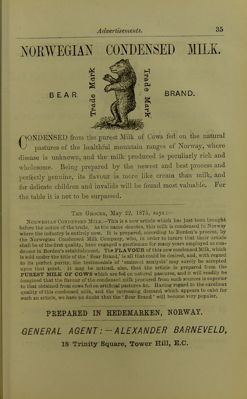 NORWEGIAN CONDENSED MILE. BEAR BRAND. CONDENSED from the purest Milk of Cows fed oii the natural pastures of the healthful moiintain ranges of Norway, where disease is unknoAvn, and the milk produced is peculiarly rich and wholesome. Being prepared by the newest and best process and perfectly genuine, its flavour is more like cream than milk, and lor dehcate children and invalids will be found most valuable. For the table it is not to be surpassed. The Gkocbe, May 22, 1875, says:— NOEWEGIAN- CoJJDENSED MiLK.—This is a Hew article whicli has just been brought before the notice of the trade, As tlie name denotes, this millc is condensed in Norway where the industry is entirely new. It is prepared, according to Borden's process, by the Norwegian Condensed Millv Company, who, in order to insure that their article shall be of the first quality, have engaged a gentleman for many years employed as con- denser in Borden's establishment. The FLAVOUR of this new condensed Milk, which is sold under the title of the ' Bear Brand,' is all that could be desired, and, with regard to its perfect purity, the testimonials of 'eminent analysts' may surely be accepted upon that point. It may be noticed, also, that the article is prepared from the PUREST MILK OF COWS which are fed on natural pastures, and it will readily be imagined that the flavour of the condensed milk procured from such sources is superior to that obtained from cows fed on artificial pastures &c. Having regard to the excellent quality of this condensed milk, and the increasing demand which appears to exist for such an article, we have no doubt that the' Bear Brand' will become very popular. PREPARED IN HEDEMARKEN, NORWAY. ■GENERAL AGENT:-ALEXANDER BARN EVE LD, 18 Trinity Square, Tower Hill, E.G.