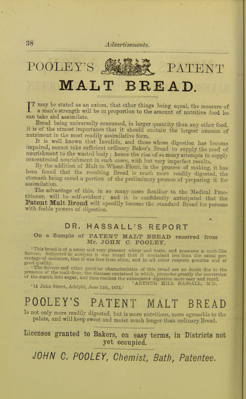 POOLEY'S PATENT MALT BREAD. IT may be stated as an axiom, that other things heing equal, the measure of a man's strength -will be in proportion to the amount of nutritive food he can take and assimilate. _ Bread being universally consumed, in larger quantity than any otlier food, it is of the utmost importance that it should contain the largest amount of nutriment in the most readily assimilative form. It is well known that Invalids, and those whose digestion has become impaired, cannot take sufficient ordinary Baker's Bread to supply the need of nourishment to the wasted body ; hence the rise of so many attempts to supplv concentrated nourishment in such cases, with but very imperfect results. By the addition of Malt to Wheat-Flour, in the process of making, it has been found that the resulting Bread is much more readily digested, the stomach being saved a portion of the preliminary process of preparing it for assimilation. The advantage of this, in so many cases familiar to the Medical Prac- titioner, will ho self-evident; and it is confidentlv anticipated that the Patent Malt Bread will speedily become the standard Bread for persons with feeble powers of digestion. DR. HASSALL'S REPORT On a Sample of PATENT MALT BREAD received from Mr. JOHN C. POOLET. ' This broncl is of a sweet and very pleasant odour and taste, and possesses a mnlt-like flavour, bubjectcdto aunlysis it was found that it contained less than the usual per- good quaUt'^*'^'''' ^^'^ ^^'^^  '^'^^P^^^s genuine and of • The flavour and other peculiar characteristics of this bread are no doubt due to the presence ol the malt-flour, the diastase contained in which, promotes gi-eatly the conversion ot tne starcu mto sugar, and tUus renders the subsequent digestion more easy and rapid. T , oi. ^ 'AKTHUll HILL HASSALL, M.D. '14 John Street, Adelphi, June I2th, 1875.' POOLEY'S PATENT MALT BREAD Is not only more readily digested, but is more nutritious, more agreeable to the palate, and will keep sweet and moist much longer tlian ordinary Bread. Licenses granted to Bakers, on easy terms, in Districts not yet occupied. JOHN C. POOLEY, Chemist, Bath, Patentee.