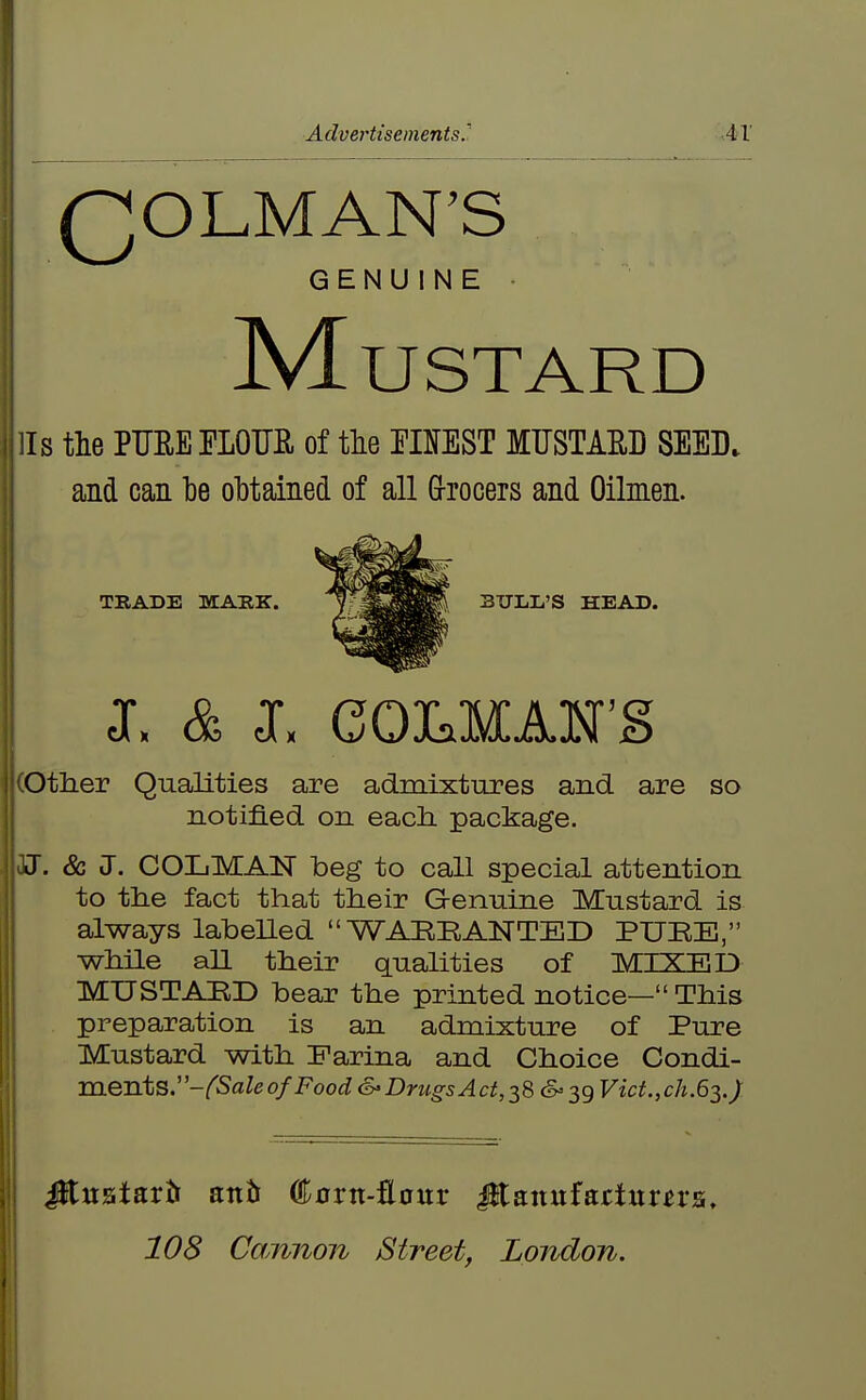 11 Advei'tisements.' AX QOLMAN'S GENUINE • Mustard Is the PUEEELOTJB, of the OTEST MUSTAE.D SEED, and can he ohtained of all G-rocers and Oilmen. TRADE MABK. J. & J. eOMAN'S Other Qualities are admixtures and are so notified on eacli package. J. & J. COLMAN beg to call special attention to the fact that their Genuine Mustard is always labeUed WARRANTED PURE, while all their qualities of MIXED MUSTARD bear the printed notice— This preparation is an admixture of Pure Mustard with Earina and Choice Condi- ments.-/^5a^e of Food <S> Drugs Act, 386-39 Vict.fCh.G^.) Jituatartt ant €axn-ficnx ^axxnfacUxxn^, 108 Cannon Street, London.