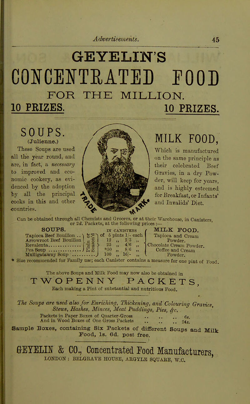 GEYELIN'S CONCENTRATED EOOD FOR THE MILLION. 10 PRIZES. 10 PRIZES. SOUPS. (Julienne.) These Soups are used all the year round, aud are, in fact, a necessary to improved and eco- nomic cookery, as evi- denced by the adoption by all the principal cooks in this and other countries. MILK FOOD, Which is manufactured on the same principle as their celebrated Beef Gravies, in a dry Pow- der, will keep for years, and is highly esteemed for Breakfast, or Infants' and Invalids' Diet. Can be obtained through all Chemists and Grocei-s, or at their AVai-chouse, in Canistera or id. Packets, at the following prices :— ' SOUPS. IN CANISTERS Tapioca Beef Bouillon .. V g ? of 5 pints 1/- each ----- ' - g I 12 Arrowroot Beef Bouillon I Bevalenta [ Pea Soup I Mulligatawny Soup 12 25 *r)0 100 2/3 4/6 8/6 16/- MILK POOD. Tapioca and Cream Powder. Chocolate Cream Powder. Colfee and Cream Powder. * Size recommended for Family use; each Canister contains a measure for one pint of Food. The above Soups and Milk Food may now also be obtained in TWOPENNY PACKETS Each making a Pint of substantial and nutritious Food. The Soups are used also for Enriching, Thickening, and Colouring Gravies Stews, Hashes, Minces, Meat Puddings, Pies, ^-c, ' Packets in Paper Boxes of Quarter-Gross 6,. And in Wood Boxes of One Gross Packets .. .. [ [ 24j! Sample Boxes, containing Six Packets of diflferent Soups and Milk Pood, Is. 6d. post free. eETELIN & CO., Concentrated Food Manufacturers LONDON : BliLGRAVE HOUSE, ABQYLE SQTJAEE, W.C. '