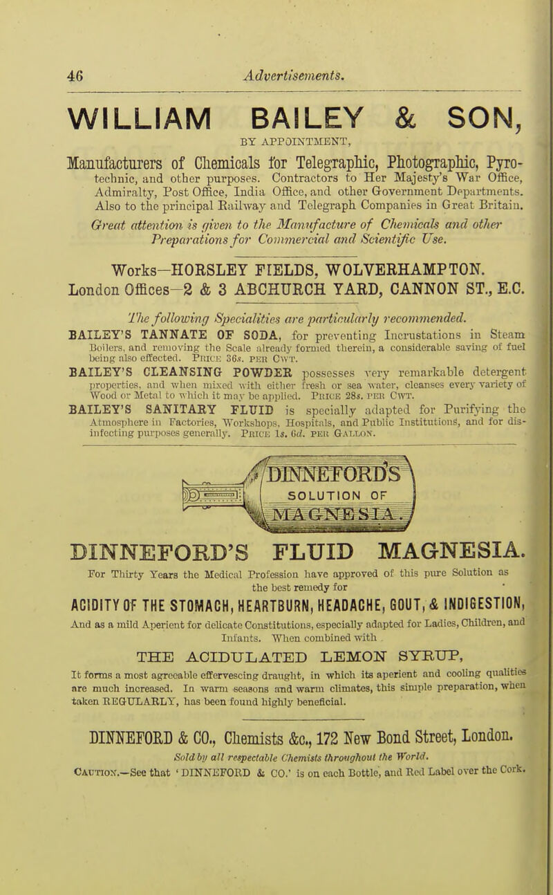 WILLIAM BAILEY & SON, BY APPOINTMENT, Manufacturers of Cliemicals for TelegrapMc, Photographic, Pyro- technic, and other purposes. Contractors to Her Majesty's War Office, Admiralty, Post Office, India Office, and other Government Departments. Also to the principal Eaihvay and Telegraph Companies in Great Britain. Great attention is r/iven to the Manufacture of CheniicaU and othe?' Preparations for Covimej-cial ajid Scientific Use. Works-IIORSLEY FIELDS. WOLVERHAMPTON. London Offices-2 & 3 ABCHURCH YARD, GANNON ST., E.G. The following Specialities are jmrticularli/ recommended. BAILEY'S TANNATE OF SODA, for preventing Incrustations in Steam Boilers, and removing the Scale nlready formed therein, a considerable saving of fuel being also effected. Piucu S6.s. pun Cwt. BAILEY'S CLEANSING POWDEE possesses A-ery remarkable detergent ])roijcrtios, and v/lien inbced with either fresh or sea water, cleanses everj- variety of Wood or Metal to w hich it may be ajiplied. PuicE 28*. I'nit CWT. BAILEY'S SANITARY FLUIB is specially adapted for Purifying the Atmosphere in Factories, Workshops, Hospitals, and Public Institutiong, and for dis- infecting purposes generally. Piuce 1*. Gd. per Gai.los. DINNEFORD'S FLUID MAGNESIA. For Thirty Years the Medical Profession have approved of this piore Solution as the best remedy for ACIDITY OF THE STOMACH, HEARTBURN, HEADACHE, GOUT,& INDIGESTION, And as a mild Aperient for dehcate Constitutions, especially adapted for Ladies, Children, and Infants. When combined with THE ACIDULATED LEMON SYRUP, It forms a most agreeable effervescing draught, in vrhich its aperient and cooling qualities are much increased. In ■warm seiiaons and warm climates, this simple preparation, when taken HEGULARLT, has been found highly beneficial. DINKEFORD & CO., Cliemists &c., 172 New Bond Street, london. Soldby all respectable Chemists throughout the World. Cautiox.—See that ' DINNEFORD & CO.' is on each Bottle, and Red Label over the Cork.