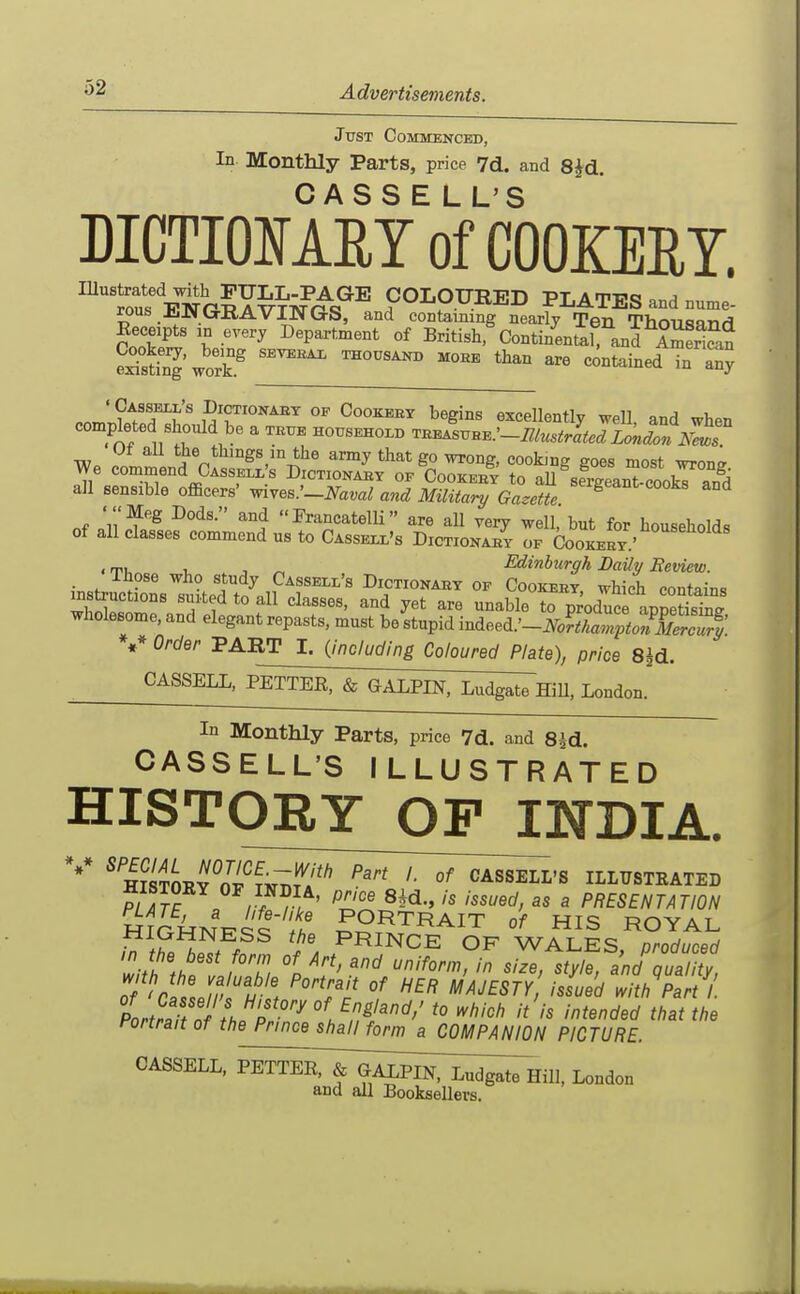 Just Commenced, In Monthly Parts, price 7d. and 8^d. MCTIOMEYof'cOOKEEY. ^tt ElJe^Y^fc^^^^ COLOURED PLATES and nume- rous ElfGRAVINGS, and containing nearly Ten Thousand Receipts in every Department of British, Continenirand ASSn eStinTwork.^ ''^ ^^'^ ^°°tained in a? .nmSfr'f' CooKBET begins excellontly weU, and when completed should be a true household '^n^svu^:-niustrlted London N^T Ut aU the things in the army that go wrong, cooking goes most wron^ We commend Casseli,s Dictionabt op Cookeb? to aU ^sfieanTcookT an^d all sensible officers' wives.'-iVam^ and Military Gazette 'Meg Dods. and PrancatelU are all very well, but for households of all classes commend us to CAssExr's DiCTioNAEr of Cookeet' ,rri, I, . T ^ Edinburgh Laily Beview. insJct'n^tLd to^lll f'' ° instructions suited to all classes, and yet are unable to produce annetisiDfr wholesome, and elegant repasts, must be stupid mAe.ee.:-NoftlTptoI&S V Order PART I. {including Coloured Plate), price S^d. ^^^^^^I;;jTTEir&'^Ii:i^^ London. In Monthly Parts, price 7d. and 8Jd. CASSELL'S ILLUSTRATED HISTORY OF INDIA. AirUr^v^i PORTRAIT of HIS ROYAL . PRINCE OF WALES, produced ZtTfHtZ °Ti % ^'J' ^'yl^' and quality, o/ ^rf,!.//' i . °^ ^'^ MAJESTY issued with Part 1. Ltra t n H^T^^ '^'''^ '''^'^ that the Portrait of the Prince shall form a COMPANION PICTURE. ^^^^^^^> PE^^^^y^I™:!^^ London and all Booksellers.