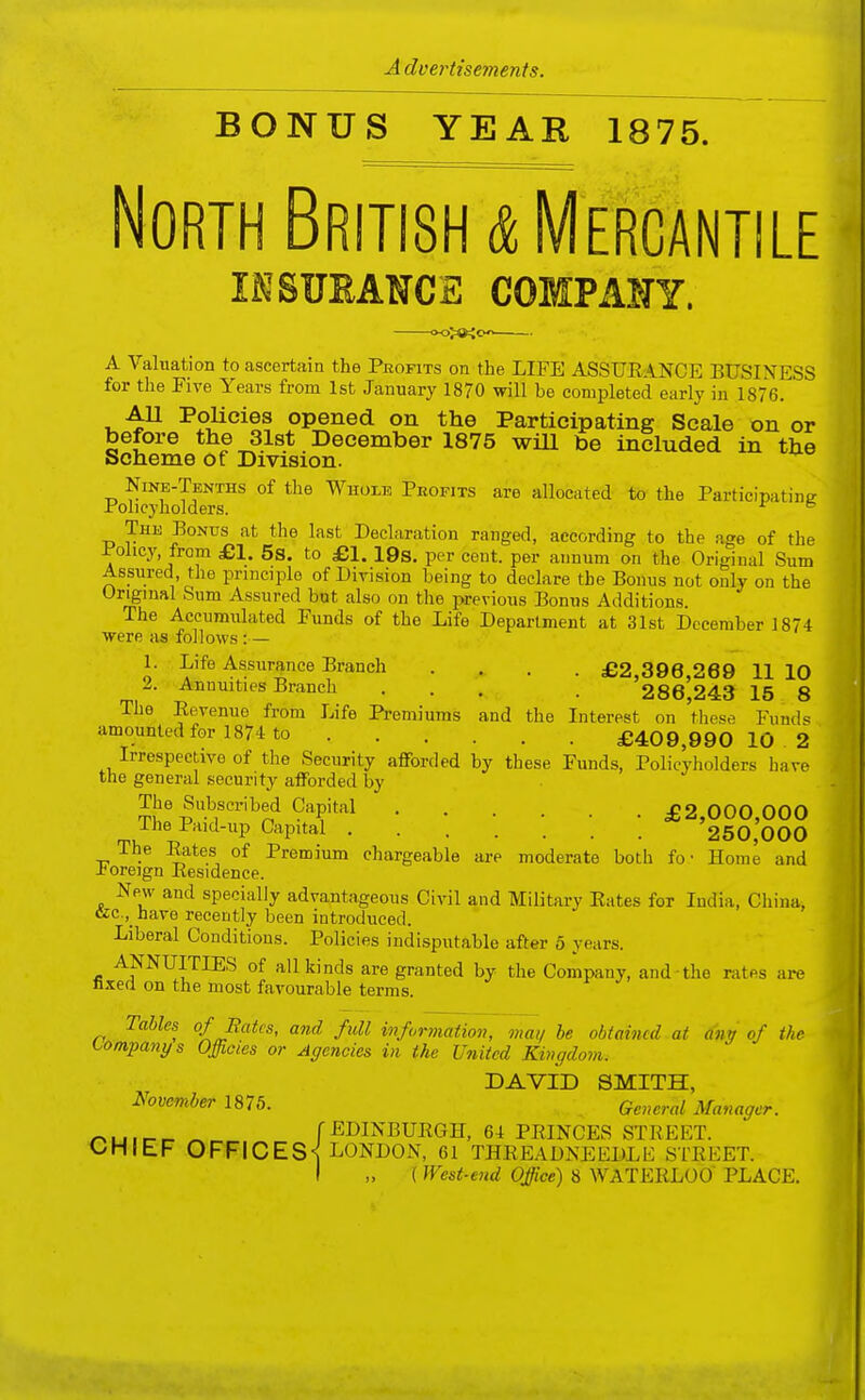 BONUS YEAR 1875. North British & Mercantile lESUEANCE COMPANY. A Valuation to ascertain the Pbofits on the LIFE ASSUEANCE BUSINESS for the Five Years from 1st January 1870 will be completed early in 1876. AU Policies opened on the Participating Scale on or before the 31st December 1875 will be included in the Scheme of Division. Nike-Tenths of the Whole Profits are allocated to the Participatine Policyholders. ° The Bonus at the last Declaration ranged, according to the age of the Policy from £1. 5s. to £1. 19s. per cent, per annum on the Original Sum Assured the principle of Division being to declare the Bonus not only on the Original Sum Assured but also on the previous Bonus Additions. The Aceumidated Funds of the Life Department at 31st December 1874 ■were as follows :— 1. Life Assurance Branch .... £2,396,269 11 10 2. Annuities Branch ... . 286,243 15 8 The Eevenue from Life Premiums and the Interest on tliese Funds amountedfor 1874 to £409,990 10.2 Irrespective of the Security afforded by these Funds, Policyholders hare the general security afforded by The Subscribed Capital £2,000,000 The Paid-up Capital 250,000 The Eates of Premium chargeable are moderate both fo • Home and foreign Eesidence. Npav and specially advantageous Civil and Military Eates for India, China, &c.,_have recently been introduced. Liberal Conditions. Policies indisputable after 5 years. ANNUITIES of all kinds are granted by the Company, and the rates are fixed on the most favourable terms. Tables qf Rates, and full information, mat/ be obtained at ano of the tompanys Offioies or Agencies in the United Kingdom. DAVID SMITH, h'ovember 1876. gcwcm^ Manager. rMj.r-r- ^ fEDINBUEGH, 64 PEINCES STEEET. OHIEF OFFICES-^ LONDON, 61 THEEADNEEDLli STEEET. I (West-end Office) 8 WATEELOO PLACE.