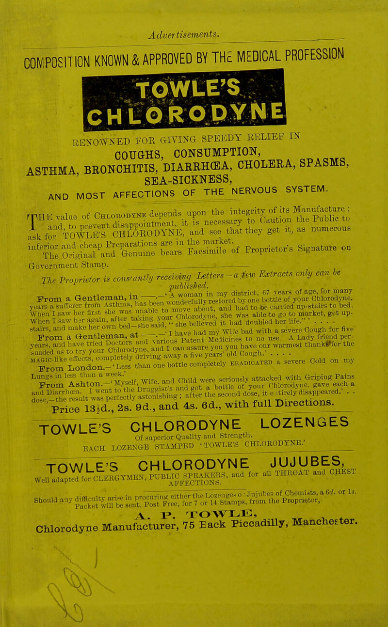 C0^/,P0S1T10N KNOWN & APPROVED BY THE MEDICAL PROFESSIOM tOWLE'Sj - EEVOWNED FOR GIVING SPEEDY EELIEF IN COUGHS, CONSUMPTION, ASTHMA, BRONCHITIS, DIARRHCEA, CHOLERA, SPASMS, SEA-SICKNESS, AND MOST AFFECTIONS^OF^EJERVOUS SYSTEM. rpHE value of Chlohobtkk depends upon the -^egrity of its Manufe^^^^^ l a ;v.f-rr,onf \t IS necessary to Oaution tne ruuuc i. E val..e of Chlobosykb »P,r the Public to Government Stamp. ^ _ The Proprietor is constantly recei.mg Uttcrs-a.im Extracts only can he • . vublished. „ - ^ ^1 4„ ' A woman in my district. C7 years of age, for many I-rom a Gentleman, in•^„^°!?J ; L  ^ yefrs a suiferer from Asthma, l''^^ ^'^^f ^^'^^ earned up-staii-s to bed. When I saw her fir.t she was unable to move a^^^^^^^^^^^ ana na When I saw bar again, after taking yonr CMorodjne ^l^^ ^^^^^j^j^^ Ufe. ' . . . . stairs, and make her own bed-she said, she belie e^ ^ ^^^^^ ^^^^^^ Prom a Gentleman, —I f^^^^^^^^^^ to no use. A Lady friend per- years, and have tried Doctors and ^^'^^^Jf/.^^e yon you have our warmest thanki»for the Lungs in less than a week. seriously attacked with Griping Pains Prom Ashton.-'Myself, Wife, and Ohild were s^^^^^^ Chiorodyne, gave each a Price 13|d., 2s. 9d., and 4s. 6d., with full Directions. CHLORODYNE^ LOZENGES Of superior Quality and Strength. EACH LOZENGE STAMPED 'TOWLE'S CHLOBODYNE.- TOWLE'S xnwi F'S CHLORODYNE JUJUBES, .enTd?pt^fo'rcl.?OV.fEi:P^B^^^^^ and for aU THBOAT and CHEST Should a.y«^^^J^^^;^^ A.. I?. TOWLE, Chiorodyne Manufacturer, 75 Back Piccadilly. Manchester.