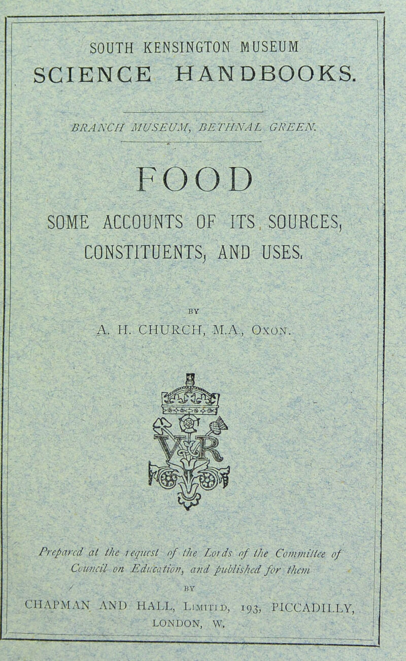 SCIENCE HANDBOOKS. BRANCH UUSEU3r, BETHNAL GREEN. FOOD SOME ACCOUNTS OF ITS, SOURCES, CONSTITUENTS, AND USES, BY A. H. CHURCH, M.A., Oxon. Prepared, at the i equest of the Lords of the Committee of Council on Educa tion, and published for than / BY CHAPMAN AND HALL, Limitid, 193, PICCADILLY, LONDON, W.