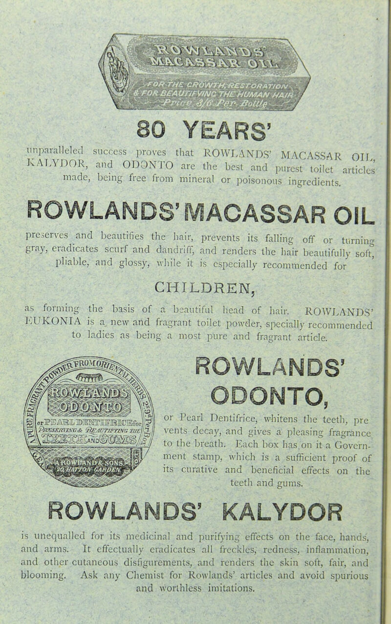 80 YEARS’ unparalleled success proves that ROWLANDS’ MACASSAR Oil RALYDOR, and ODONTO are the best and purest toilet articles made, being free from mineral or poisonous ingredients. ROWLANDS’MACASSAR OIL preserves and beautifies the hair, prevents its falling off or turning gray, eradicates scurf and dandriff, and renders the hair beautifully soft* pliable, and glossy, while it is especially recommended for CHILDREN, as forming the basis of a beautiful head of hair. ROWLANDS’ LUKONIA is a new and fragrant toilet powder, specially recommended to ladies as being a most pure and fragrant article. ROWLANDS’ ODONTO, or Pearl Dentifrice, whitens the teeth, pre vents decay, and gives a pleasing fragrance to the breath. Each box has,on it a Govern- ment stamp, which is a sufficient proof of its curative and beneficial effects on the teeth and gums. ROWLANDS’ KALYDOR is unequalled for its medicinal and purifying effects on the face, hands, and arms. It effectually eradicates all freckles, redness, inflammation, and other cutaneous disfigurements, and renders the skin soft, fair, and blooming. Ask any Chemist for Rowlands’ articles and avoid spurious and worthless imitations.