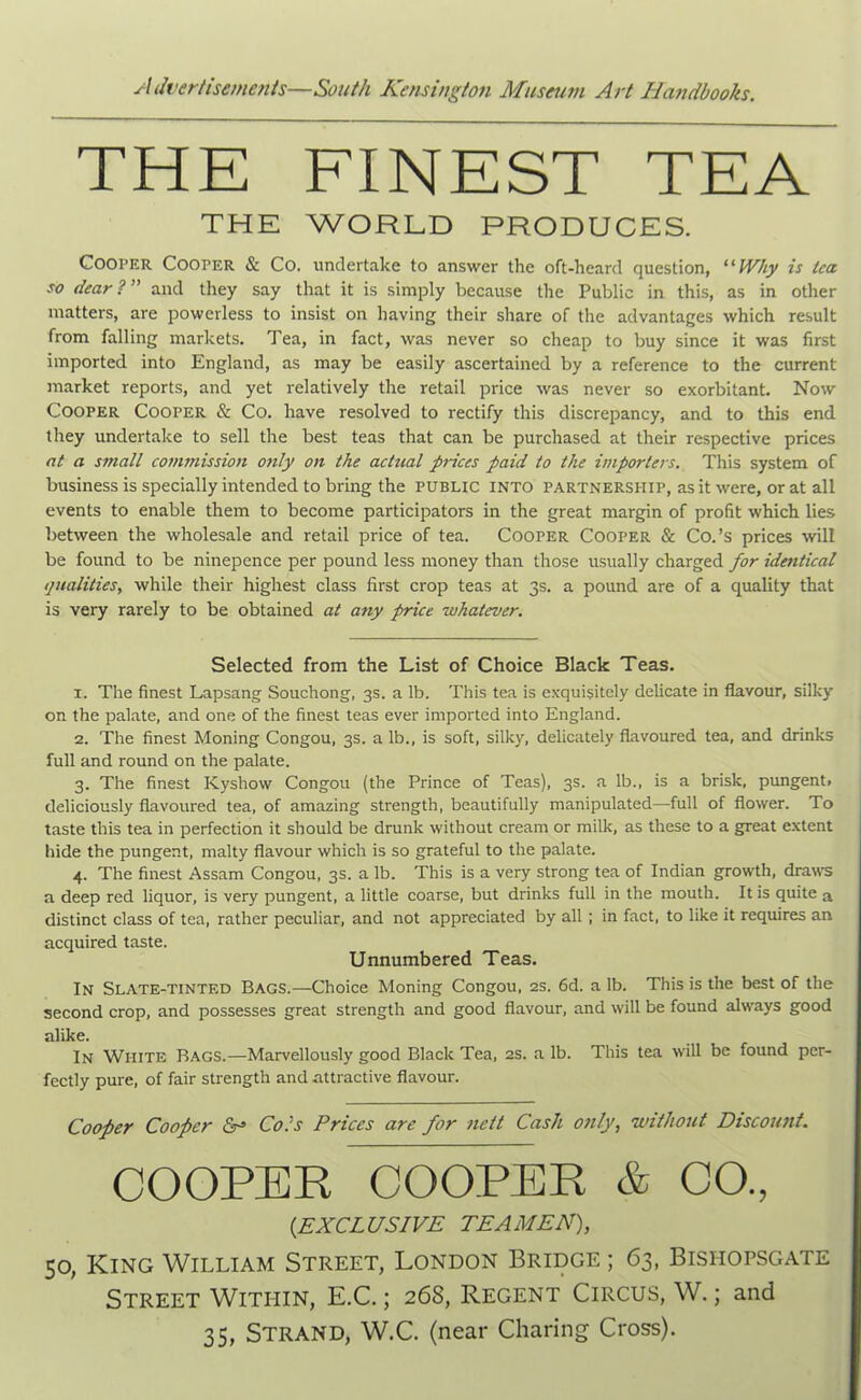 THE FINEST TEA THE WORLD PRODUCES. Cooper Cooper & Co. undertake to answer the oft-heard question, “ Why is tea so dear?” and they say that it is simply because the Public in this, as in other matters, are powerless to insist on having their share of the advantages which result from falling markets. Tea, in fact, was never so cheap to buy since it was first imported, into England, as may be easily ascertained by a reference to the current market reports, and yet relatively the retail price was never so exorbitant. Now Cooper Cooper & Co. have resolved to rectify this discrepancy, and to this end they undertake to sell the best teas that can be purchased at their respective prices at a small commission only on the actual prices paid to the importers. This system of business is specially intended to bring the public into partnership, as it were, or at all events to enable them to become participators in the great margin of profit which lies between the wholesale and retail price of tea. Cooper Cooper & Co.’s prices will be found to be ninepence per pound less money than those usually charged for identical qualities, while their highest class first crop teas at 3s. a pound are of a quality that is very rarely to be obtained at any price whatever. Selected from the List of Choice Black Teas. 1. The finest Lapsang Souchong, 3s. a lb. This tea is exquisitely delicate in flavour, silky on the palate, and one of the finest teas ever imported into England. 2. The finest Moning Congou, 3s. a lb., is soft, silky, delicately flavoured tea, and drinks full and round on the palate. 3. The finest Kyshow Congou (the Prince of Teas), 3s. a lb., is a brisk, pungent, deliciously flavoured tea, of amazing strength, beautifully manipulated—full of flower. To taste this tea in perfection it should be drunk without cream or milk, as these to a great extent hide the pungent, malty flavour which is so grateful to the palate. 4. The finest Assam Congou, 3s. a lb. This is a very strong tea of Indian growth, draws a deep red liquor, is very pungent, a little coarse, but drinks full in the mouth. It is quite a distinct class of tea, rather peculiar, and not appreciated by all; in fact, to like it requires an acquired taste. Unnumbered Teas. In Slate-tinted Bags.—Choice Moning Congou, 2s. 6d. a lb. This is the best of the second crop, and possesses great strength and good flavour, and will be found always good alike. In White Bags.—Marvellously good Black Tea, 2s. a lb. This tea will be found per- fectly pure, of fair strength and attractive flavour. Cooper Cooper & Cots Prices are for nett Cash only, without Discount. COOPER COOPER & CO., (.EXCLUSIVE TEAMEN), 50, King William Street, London Bridge ; 63, Bishopsgate Street Within, E.C.; 26S, Regent Circus, W.; and 35, Strand, W.C. (near Charing Cross).