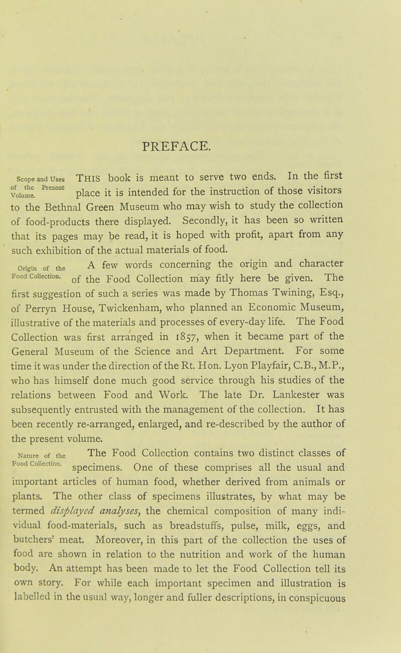 Scope and Uses THIS book is meant tO Serve tWO ends. Ill the first Volume. Present place it is intended for the instruction of those visitors to the Bethnal Green Museum who may wish to study the collection of food-products there displayed. Secondly, it has been so written that its pages may be read, it is hoped with profit, apart from any such exhibition of the actual materials of food. Origin of the A few words concerning the origin and character Food collection. tke Food Collection may fitly here be given. The first suggestion of such a series was made by Thomas Twining, Esq., of Perryn House, Twickenham, who planned an Economic Museum, illustrative of the materials and processes of every-day life. The Food Collection was first arranged in 1857, when it became part of the General Museum of the Science and Art Department. For some time it was under the direction of the Rt. Hon. Lyon Playfair, C.B., M.P., who has himself done much good service through his studies of the relations between Food and Work. The late Dr. Lankester was subsequently entrusted with the management of the collection. It has been recently re-arranged, enlarged, and re-described by the author of the present volume. Nature of the The Food Collection contains two distinct classes of i-ood collection. Specimens< One of these comprises all the usual and important articles of human food, whether derived from animals or plants. The other class of specimens illustrates, by what may be termed displayed analyses, the chemical composition of many indi- vidual food-materials, such as breadstuffs, pulse, milk, eggs, and butchers’ meat. Moreover, in this part of the collection the uses of food are shown in relation to the nutrition and work of the human body. An attempt has been made to let the Food Collection tell its own story. For while each important specimen and illustration is labelled in the usual way, longer and fuller descriptions, in conspicuous