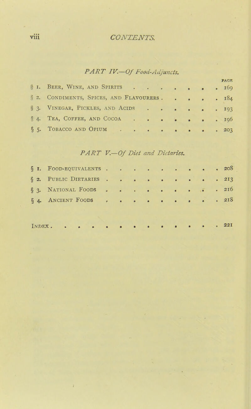 PART IV.—Of Food-Adjuncts. PACK § i. Beer, Wine, and Spirits . 169 § 2. Condiments, Spices, and Flavourers 184 § 3. Vinegar, Pickles, and Acids 193 § 4. Tea, Coffee, and Cocoa 196 § 5. Tobacco and Opium 203 PART V.—Of Diet and Dietaries. § r. Food-equivalents 208 § 2. Public Dietaries 213 § 3. National Foods a 216 § 4. Ancient Foods , ....... 218 Index 221