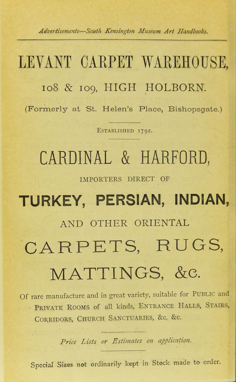 LEVANT CARPET WAREHOUSE, 108 & 109, HIGH HOLBORN. (Formerly at St. Helen’s Place, Bishopsgate.) Established 1792. CARDINAL & HARFORD, IMPORTERS DIRECT OF TURKEY, PERSIAN, INDIAN, and other oriental CARPETS, RUGS, MATTINGS, &e. Of rare manufacture and in great variety, suitable for PUBLIC and Private Rooms of all kinds, Entrance Halls, Stairs, Corridors, Church Sanctuaries, &c. &c. Price Lists or Estimates on application. Special Sizes not ordinarily kept in Stock made to ordei.