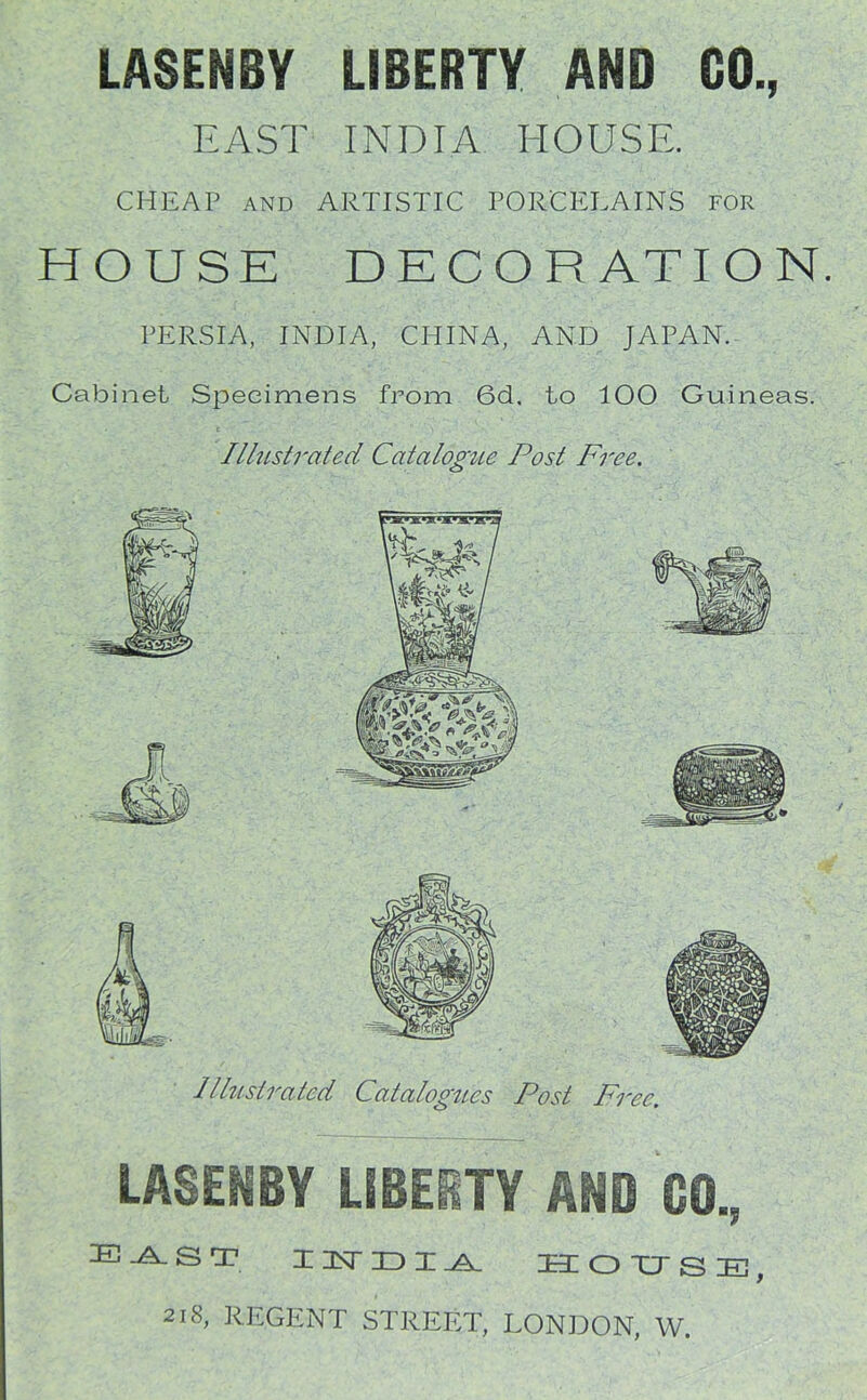 LASENBY LIBERTY AND GO., EAST INDIA HOUSE. CHEAP AND ARTISTIC PORCELAINS for HOUSE DECORATION PERSIA, INDIA, CHINA, AND JAPAN. Cabinet Specimens from 6d. to 100 Guineas. Illustrated Catalogue Post Free. Illustrated Catalogues Post Free. LASENBY LIBERTY AND GO., E-A-ST I 3ST ID I .A. HOTTSE, 218, REGENT STREET, LONDON, W.