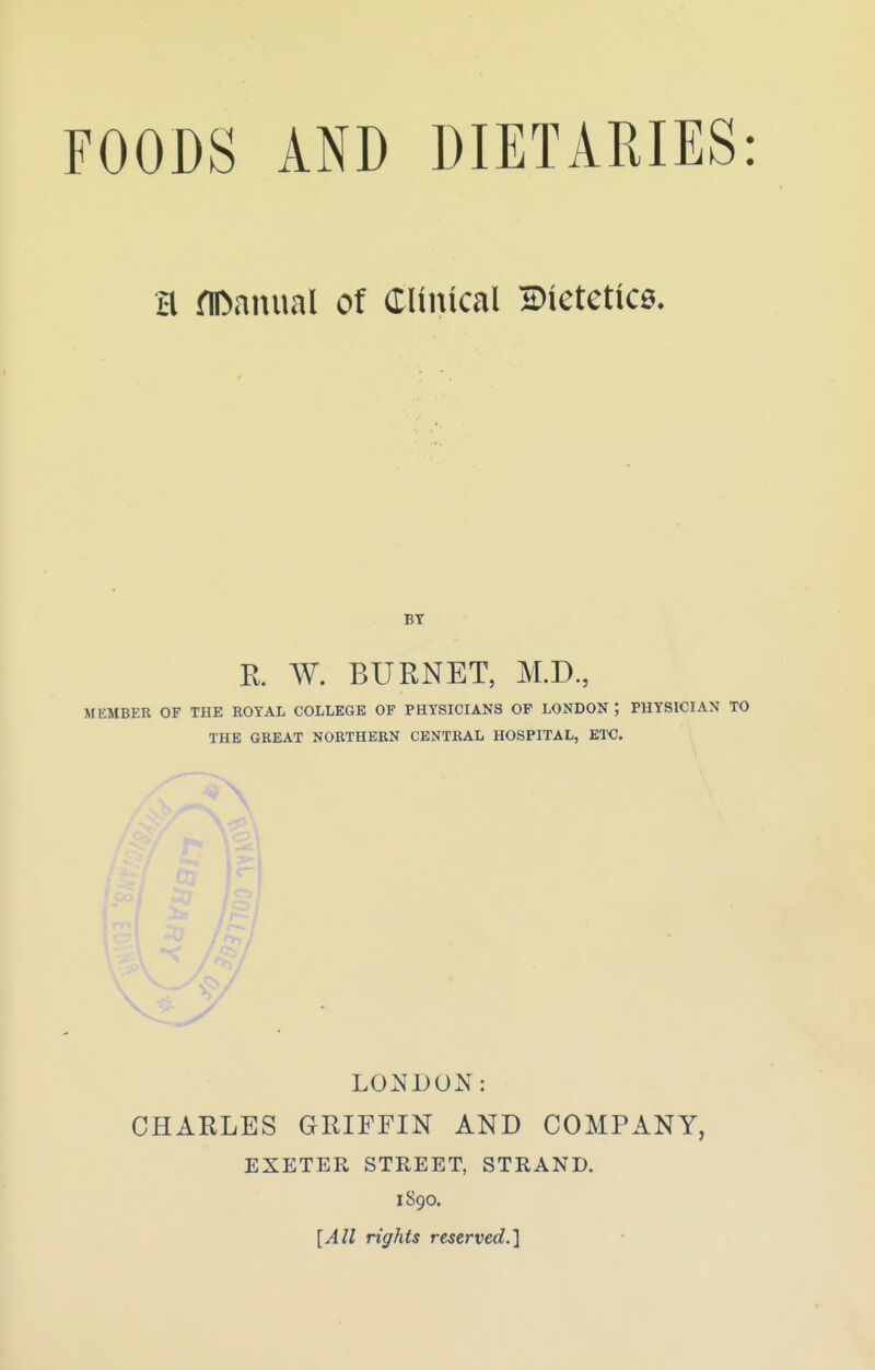 H riDanual of CUiucal Dietetice. R. W. BURNET, M.D., MEMBER OF THE ROYAL COLLEGE OF PHYSICIANS OF LONDON; PHYSICIAN TO THE GREAT NORTHERN CENTRAL HOSPITAL, ETC. LONDON: CHARLES GRIFFIN AND COMPANY, EXETER STREET, STRAND. 1890. [All rights reserved.]