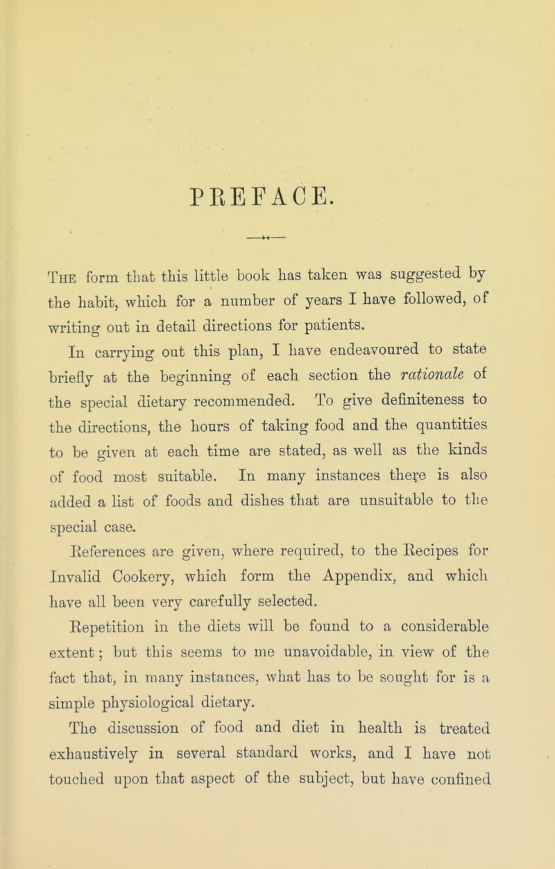 PREFACE. The form that this little book has taken was suggested by the habit, which for a number of years I have followed, of writing out in detail directions for patients. In carrying out this plan, I have endeavoured to state briefly at the beginning of each section the rationale of the special dietary recommended. To give definiteness to the directions, the hours of taking food and the quantities to be given at each time are stated, as well as the kinds of food most suitable. In many instances there is also added a list of foods and dishes that are unsuitable to the special case. Eeferences are given, where required, to the Recipes for Invalid Cookery, which form the Appendix, and which have all been very carefully selected. Repetition in the diets will be found to a considerable extent; but this seems to me unavoidable, in view of the fact that, in many instances, what has to be sought for is a simple physiological dietary. The discussion of food and diet in health is treated exhaustively in several standard works, and I have not touched upon that aspect of the subject, but have confined