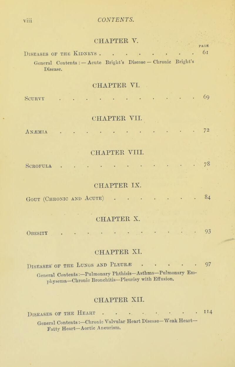 CHAPTER V. PAOE Diseases of the KiDxiiYs 6i General Contents : — Acute Briglit's Disense — Chronic Brighfs Disease. CHAPTER VI. Scurvy .... 69 CHAPTER VII. Anemia 72 CHAPTER VIII. Scrofula 8 CHAPTER IX. Gout (Chronic and Acute) 84 CHAPTER X. Obesity 93 CHAPTER XI. Diseases' of the Lungs and PLEURiE 97 General Contents:—Pulmonary Phthisis-Asthma—Pulmonary Em- pliysema—Chronic Bronchitis—Pleurisy with Effusion. CHAPTER XII. Diseases of the Heart General Contents :—Chronic Valvular Heart Disense—Weak Heart- Fatty Heart—Aortic Aneurism.