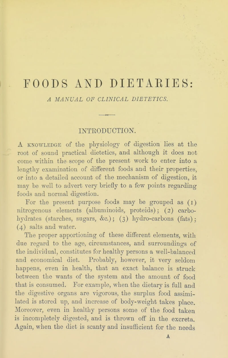 FOODS AND DIETARIES: A MANUAL OF CLINICAL DIETETICS. INTRODUCTION. A KNOWLEDGE of the pbysiology of digestion lies at the root of sound practical dietetics, and although it does not come within the scope of the present work to enter into a lengthy examination of different foods and their properties, or into a detailed account of the mechanism of digestion, it may be well to advert very briefly to a few points regarding foods and normal digestion. For the present purpose foods may be grouped as (i) nitrogenous elements (albuminoids, proteids); (2) carbo- hydrates (starches, sugars, &c.); (3) hydro-carbons (fats); (4) salts and water. The proper apportioning of these different elements, with due regard to the age, circumstances, and surroundings of the individual, constitutes for healthy persons a well-balanced and economical diet. Probably, however, it very seldom happens, even in health, that an exact balance is struck between the wants of the system and the amount of food that is consumed. For example, when the dietary is full and the digestive organs are vigorous, the surplus food assimi- lated is stored up, and increase of body-weight takes place. Moreover, even in healthy persons some of the food taken is incompletely digested, and is thrown off in the excreta. Again, when the diet is scanty and insufficient for the needs A