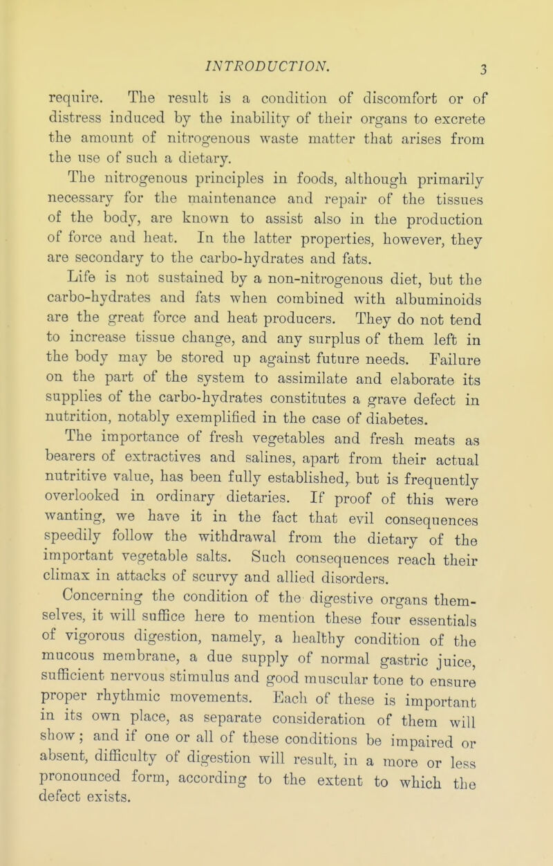 require. The result is a coudition of discomfort or of distress induced by the inability of their organs to excrete the amount of nitrogenous waste matter that arises from the use of such a dietary. The nitrogenous principles in foods, although primarily necessary for the maintenance and repair of the tissues of the body, are known to assist also in the production of force and heat. In the latter properties, however, they are secondary to the carbo-hydrates and fats. Life is not sustained by a non-nitrogenous diet, but the carbo-hydrates and fats when combined with albuminoids are the great force and heat producers. They do not tend to increase tissue change, and any surplus of them left in the body may be stored up against future needs. Failure on the part of the system to assimilate and elaborate its supplies of the carbo-hydrates constitutes a grave defect in nutrition, notably exemplified in the case of diabetes. The importance of fresh vegetables and fresh meats as bearers of extractives and salines, apart from their actual nutritive value, has been fully established, but is frequently overlooked in ordinary dietaries. If proof of this were wanting, we have it in the fact that evil consequences speedily follow the withdrawal from the dietary of the important vegetable salts. Such consequences reach their climax in attacks of scurvy and allied disorders. Concerning the condition of the digestive organs them- selves, it will suffice here to mention these four essentials of vigorous digestion, namely, a healthy condition of the mucous membrane, a due supply of normal gastric juice, sufficient nervous stimulus and good muscular tone to ensure proper rhythmic movements. Each of these is important in its own place, as separate consideration of them will show; and if one or all of these conditions be impaired or absent, difficulty of digestion will result, in a more or less pronounced form, according to the extent to which the defect exists.