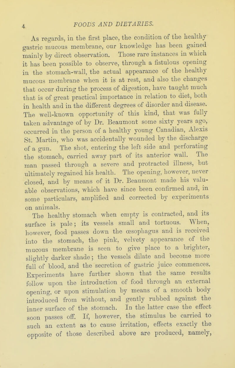 As regards, in the first place, tlie condition of tlie Iiealtliy gastric mucous membrane, our knowledge Las been gained mainly by direct observation. Those rare instances in which it has been possible to observe, through a fistulous opening in the stomach-wall, the actual appearance of the healthy mucous membrane when it is at rest, and also the changes that occur during the process of digestion, have taught much that is of great practical importance in relation to diet, both in health and in the different degrees of disorder and disease. The well-known opportunity of this kind, that was fully taken advantage of by Dr. Beaumont some sixty years ago, occurred in the person of a healthy young Canadian, Alexis St. Martin, who was accidentally wounded by the discharge of a gun. The shot, entering the left side and perforating the stomach, carried away part of its anterior wall. The man passed through a severe and protracted illness, but ultimately regained his health. The opening, however, never closed, and by means of it Dr. Beaumont made his valu- able observations, which have since been confirmed and, in some particulars, amplified and corrected by experiments on animals. The healthy stomach when empty is contracted, and its surface is pale; its vessels small and tortuous. When, however, food passes down the oesophagus and is received into the stomach, the pink, velvety appearance of the mucous membrane is seen to give place to a brighter, slightly darker shade; the vessels dilate and become more full of blood, and the secretion of gastric juice commences. Experiments have further shown that the same results follow upon the introduction of food through an external opening, or upon stimulation by means of a smooth body introduced from without, and gently rubbed against the inner surface of the stomach. In the latter case the effect soon passes off. If, however, the stimulus be carried to such an extent as to cause irritation, effects exactly the opposite of those described above are produced, namely,