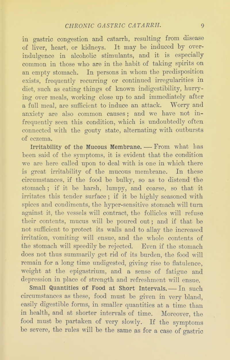 in gastric congestion and catarrh, resulting from disease of liver, heart, or kidneys. It may be induced by over- indulgence in alcoholic stimulants, and it is especially common in those who are in the habit of taking spirits on an empty stomach. In persons in whom the predisposition exists, frequently recurring or continued irregularities in diet, such as eating things of known indigestibility, hurry- ing over meals, working close up to and immediately after a full meal, are sufficient to induce an attack. Worry and anxiety are also common causes; and we have not in- frequently seen this condition, which is undoubtedly often connected with the gouty state, alternating with outbursts of eczema. Irritability of the Mucous Membrane. — From what has been said of the symptoms, it is evident that the condition we are here called upon to deal with is one in which there is great irritability of the mucous membrane. In these circumstances, if the food be bulky, so as to distend the stomach; if it be harsh, lumpy, and coarse, so that it irritates this tender surface ; if it be highly seasoned with spices and condiments, the hyper-sensitive stomach will turn against it, the vessels will contract, the follicles will refuse their contents, mucus will be poured out; and if that be not sufficient to protect its walls and to allay the increased irritation, vomiting will ensue, and the whole contents of the stomach will speedily be rejected. Even if the stomach does not thus summarily get rid of its burden, the food will remain for a long time undigested, giving rise to flatulence, weight at the epigastrium, and a sense of fatigue and depression in place of strength and refreshment will ensue. Small Quantities of Food at Short Intervals. — In such circumstances as these, food must be given in very bland, easily digestible forms, in smaller quantities at a time than in health, and at shorter intervals of time. Moreover, the food must be partaken of very slowly. If the symptoms be severe, the rules will be the same as for a case of gastric