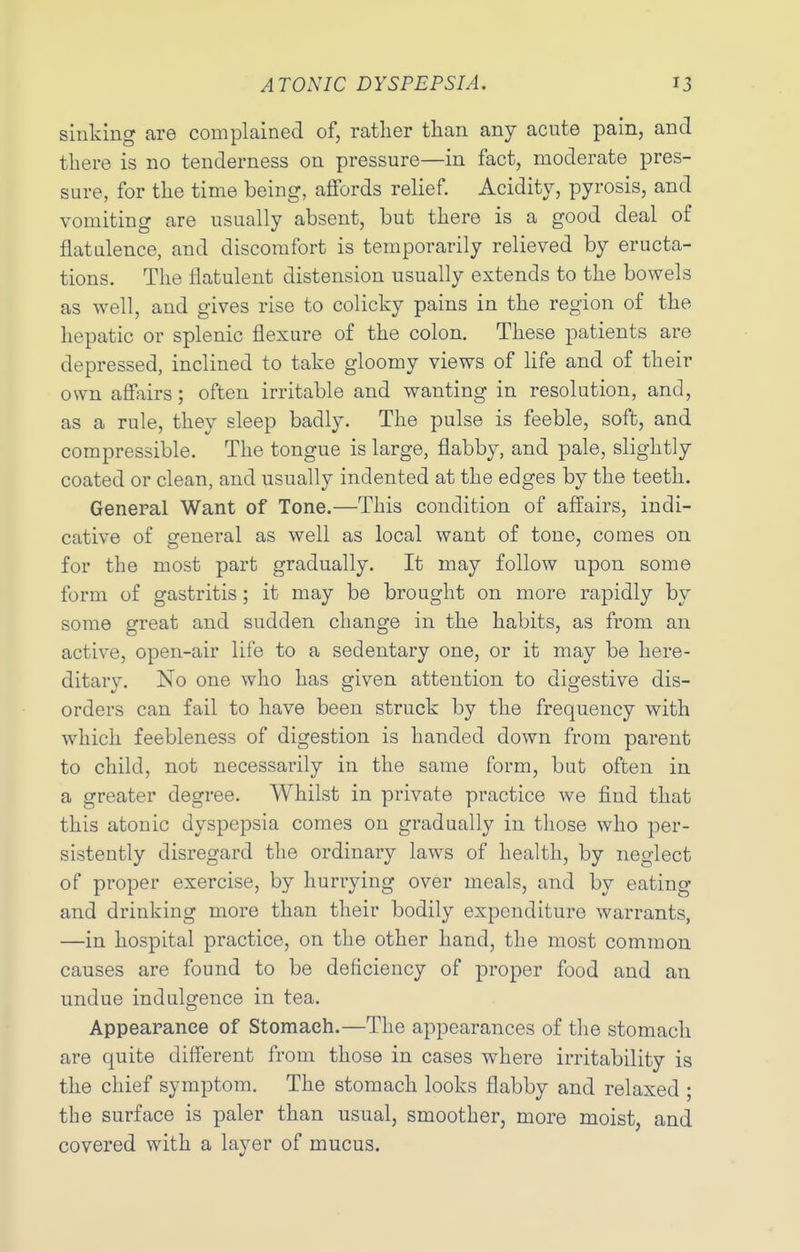 sinking are complained of, rather tlian any acute pain, and tliere is no tenderness on pressure—in fact, moderate pres- sure, for the time being, affords relief. Acidity, pyrosis, and vomiting are usually absent, but there is a good deal of flatulence, and discomfort is temporarily relieved by eructa- tions. The flatulent distension usually extends to the bowels as well, and gives rise to colicky pains in the region of the hepatic or splenic flexure of the colon. These patients are depressed, inclined to take gloomy views of life and of their own affairs; often irritable and wanting in resolution, and, as a rule, they sleep badly. The pulse is feeble, soft, and compressible. The tongue is large, flabby, and pale, slightly coated or clean, and usually indented at the edges by the teeth. General Want of Tone.—This condition of affairs, indi- cative of general as well as local want of tone, comes on for the most part gradually. It may follow upon some form of gastritis; it may be brought on more rapidly by some great and sudden change in the habits, as from an active, open-air life to a sedentary one, or it may be here- ditary. No one who has given attention to digestive dis- orders can fail to have been struck by the frequency with which feebleness of digestion is handed down from parent to child, not necessarily in the same form, but often in a greater degree. Whilst in private practice we find that this atonic dyspepsia comes on gradually in those who per- sistently disregard the ordinary laws of health, by neglect of proper exercise, by hurrying over meals, and by eating and drinking more than their bodily expenditure warrants, —in hospital practice, on the other hand, the most common causes are found to be deficiency of proper food and an undue indulgence in tea. Appearance of Stomach.—The appearances of the stomach are quite different from those in cases where irritability is the chief symptom. The stomach looks flabby and relaxed ; the surface is paler than usual, smoother, more moist, and covered with a layer of mucus.