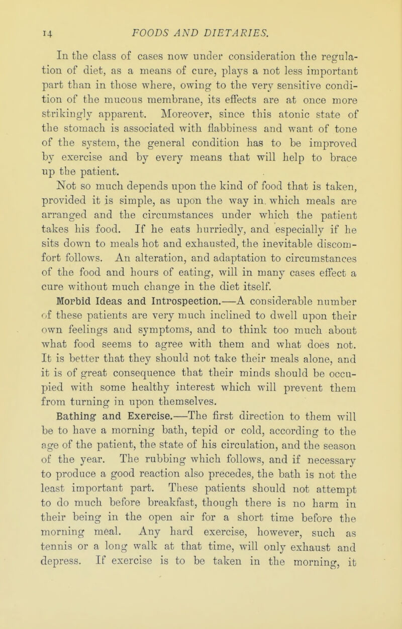 In the class of cases now under consideration the regula- tion of diet, as a means of cure, plays a not less important part than in those where, owing to the very sensitive condi- tion of the mucous membrane, its effects are at once more strikingly apparent. Moreover, since this atonic state of the stomach is associated with flabbiness and want of tone of the system, the general condition has to be improved by exercise and by every means that will help to brace np the patient. Not so much depends upon the kind of food that is taken, provided it is simple, as upon the way in. which meals are arranged and the circumstances under which the patient takes his food. If he eats hurriedly, and especially if he sits down to meals hot and exhausted, the inevitable discom- fort follows. An alteration, and adaptation to circumstances of the food and hours of eating, will in many cases effect a cure without much change in the diet itself. Mopbid Ideas and Introspeetion.—A considerable number oi these patients are very much inclined to dwell upon their own feelings and symptoms, and to think too much about what food seems to agree with them and what does not. It is better that they should not take their meals alone, and it is of great consequence that their minds should be occu- pied with some healthy interest which will prevent them from turning in upon themselves. Bathing and Exercise.—The first direction to them will be to have a morning bath, tepid or cold, according to the age of the patient, the state of his circulation, and the season of the year. The rubbing which follows, and if necessary to produce a good reaction also precedes, the bath is not the least important part. These patients should not attempt to do much before breakfast, though there is no harm in their being in the open air for a short time before the morning meal. Any hard exercise, however, such as tennis or a long walk at that time, will only exhaust and depress. If exercise is to be taken in the morning, it