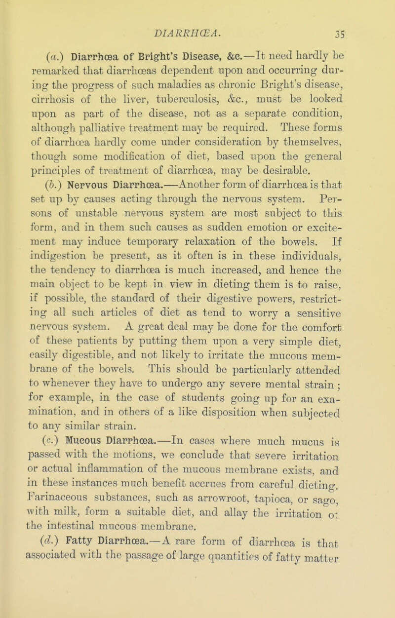 (a.) Diarrhoea of Bright's Disease, &e.—It need hardly be remarked that diarrhoeas dependent upon and occurring dur- ing the progress of such maladies as chronic Bright's disease, cirrhosis of the liver, tuberculosis, &c., must be looked upon as part of the disease, not as a separate condition, although palliative treatment may be required. These forms of diarrhoea hardly come under consideration by themselves, though some modification of diet, based upon the general principles of treatment of diarrhoea, may be desirable. (b.) Nervous Diarrhoea.—Another form of diarrhoea is that set up by causes acting through the nervous system. Pei- sons of unstable nervous system are most subject to this form, and in them such causes as sudden emotion or excite- ment may induce temporary relaxation of the bowels. If indigestion be present, as it often is in these individuals, the tendency to diarrhoea is much increased, and hence the main object to be kept in view in dieting them is to raise, if possible, the standard of their digestive powers, restrict- ing all such articles of diet as tend to worry a sensitive nervous system. A great deal may be done for the comfort of these patients by putting them upon a very simple diet, easily digestible, and not likely to irritate the mucous mem- brane of the bowels. This should be particularly attended to whenever they have to undergo any severe mental strain ; for example, in the case of students going up for an exa- mination, and in others of a like disposition when subjected to any similar strain. (c.) Mucous Diarrhoea.—In cases where much mucus is passed with the motions, we conclude that severe irritation or actual inflammation of the mucous membrane exists, and in these instances much benefit accrues from careful dieting, l^^arinaceous substances, such as arrowroot, tapioca, or sago, with milk, form a suitable diet, and allay the irritation o: the intestinal mucous membrane. (d.) Fatty Diarrhoea.—A rare form of diarrhoea is that associated with the passage of large quantities of fatty matter