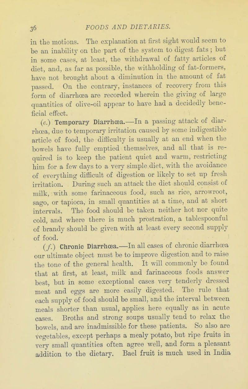 in tlie motions. The explanation at first siglit would seem to be an inability on the part of the system to digest fats ; but in some cases, at least, the withdrawal of fatty articles of diet, and, as far as possible, the withholding of fat-formers, have not brought about a diminution in the amount of fat passed. On the contrary, instances of recovery from this form of diarrhoea are recorded wherein the giving of large quantities of olive-oil appear to have had a decidedly bene- ficial effect. (e.) Temporary Diarrhoea.—In a passing attack of diar- rhoea, due to temporary irritation caused by some indigestible article of food, the diflSculty is usually at an end when the bowels have fully emptied themselves, and all that is re- quired is to keep the patient quiet and warm, restricting him for a few days to a very simple diet, with the avoidance of everything difficult of digestion or likely to set up fresh irritation. During such an attack the diet should consist of milk, with some farinaceous food, such as rice, arrowroot, sago, or tapioca, in small quantities at a time, and at short intervals. The food should be taken neither hot nor quite cold, and where there is much prostration, a tablespoonful of brandy should be given with at least every second supply of food. (/.) Chronic Diarrhoea.—In all cases of chronic diarrhoea our ultimate object must be to improve digestion and to raise the tone of the general health. It will commonly be found that at first, at least, milk and farinaceous foods answer best, but in some exceptional cases very tenderly dressed meat and eggs are more easily digested. The rule that each supply of food should be small, and the interval between meals shorter than usual, applies here equally as in acute cases. Broths and strong soups usually tend to relax the bowels, and are inadmissible for these patients. So also are vegetables, except perhaps a mealy potato, but ripe fruits in very small quantities often agree well, and form a pleasant addition to the dietary. Bael fruit is much used in India