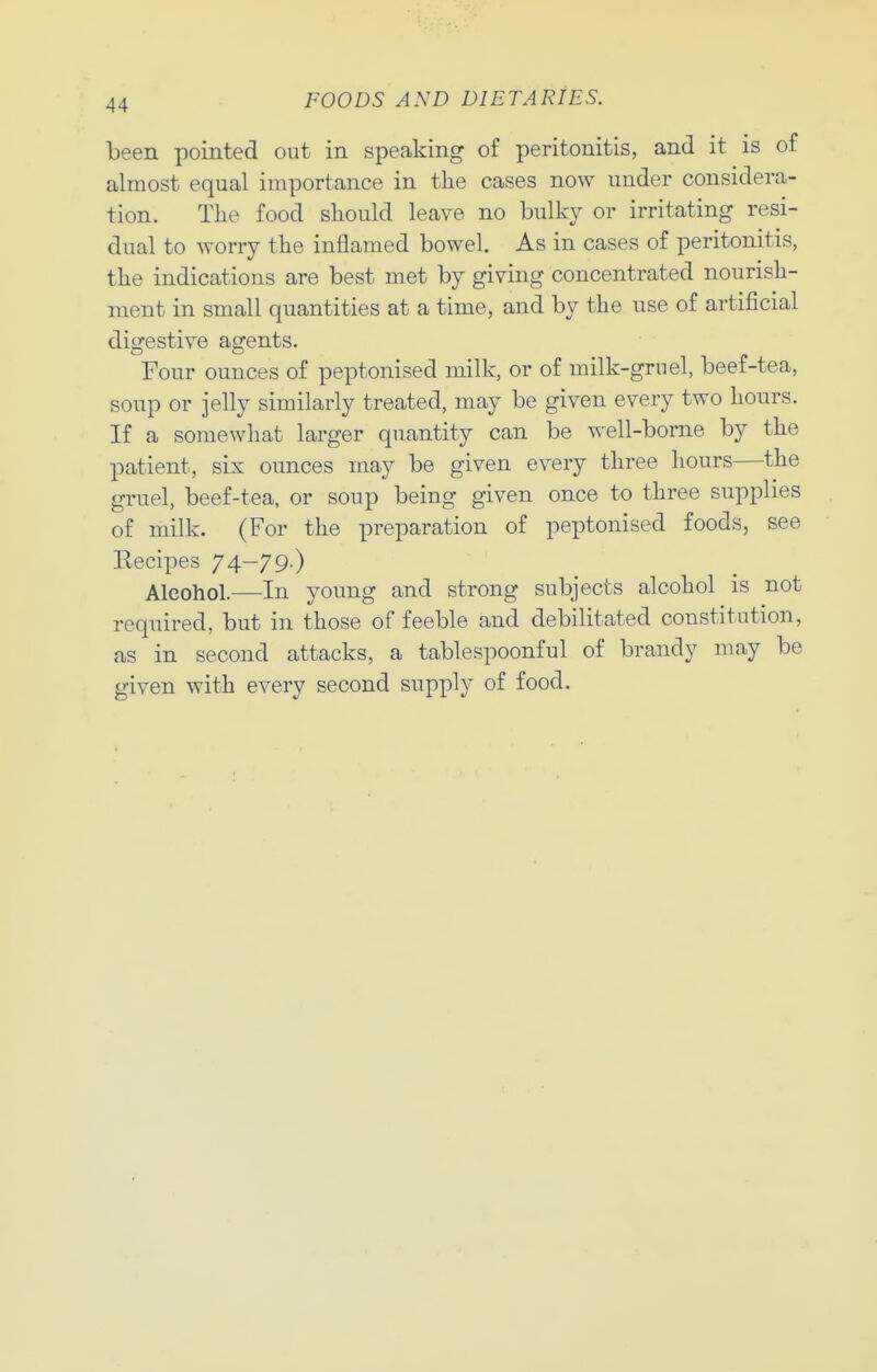 been pointed out in speaking of peritonitis, and it is of almost equal importance in the cases now under considera- tion. The food should leave no bulky or irritating resi- dual to AYorry the inflamed bowel. As in cases of peritonitis, the indications are best met by giving concentrated nourish- ment in small quantities at a time, and by the use of artificial diofestive agents. Four ounces of peptonised milk, or of milk-gruel, beef-tea, soup or jelly similarly treated, may be given every two hours. If a somewhat larger quantity can be well-borne by the patient, six ounces may be given every three hours—the gruel, beef-tea, or soup being given once to three supplies of milk. (For the preparation of peptonised foods, see Eecipes 74-79.) Alcohol.—In young and strong subjects alcohol is not required, but in those of feeble and debilitated constitution, as in second attacks, a tablespoonful of brandy may be given with every second supply of food.