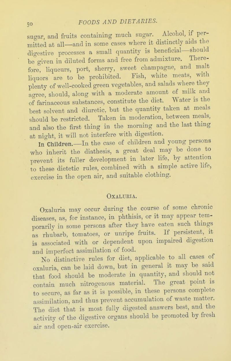 sugar, and fruits containing much sugar. Alcoliol, if per- mitted at all—and in some cases where it distinctly aids the digestive processes a small quantity is beneficial—should be°given in diluted forms and free from admixture. There- fore^ liqueurs, port, sherry, sweet champagne, and malt liquors are to be prohibited. Fish, white meats, with plenty of well-cooked green vegetables, and salads where they ao-ree, should, along with a moderate amount of milk and of farinaceous substances, constitute the diet. Water is the best solvent and diuretic, but the quantity taken at meals should be restricted. Taken in moderation, between meals, and also the first thing in the morning^ and the last thing at nio-ht, it will not interfere with digestion. In^'childpen.—In the case of children and young persons who inherit the diathesis, a great deal may be done to prevent its fuller development in later life, by attention to these dietetic rules, combined with a simple active life, exercise in the open air, and suitable clothing. OXALURIA. Oxaluria may occur during the course of some chronic diseases, as, for' instance, in phthisis, or it may appear tem- porarily in some persons after they have eaten such things as rhubarb, tomatoes, or unripe fruits. If persistent,^ it is associated with or dependent upon impaired digestion and imperfect assimilation of food. No distinctive rules for diet, applicable to all cases of oxaluria, can be laid down, but in general it may be said that food should be moderate in quantity, and should not contain much nitrogenous material. The great point is to secure, as far as it is possible, in these persons complete assimilation, and thus prevent accumulation of waste matter. The diet that is most fully digested answers best, and the activity of the digestive organs should be promoted by fresh air and open-air exercise.