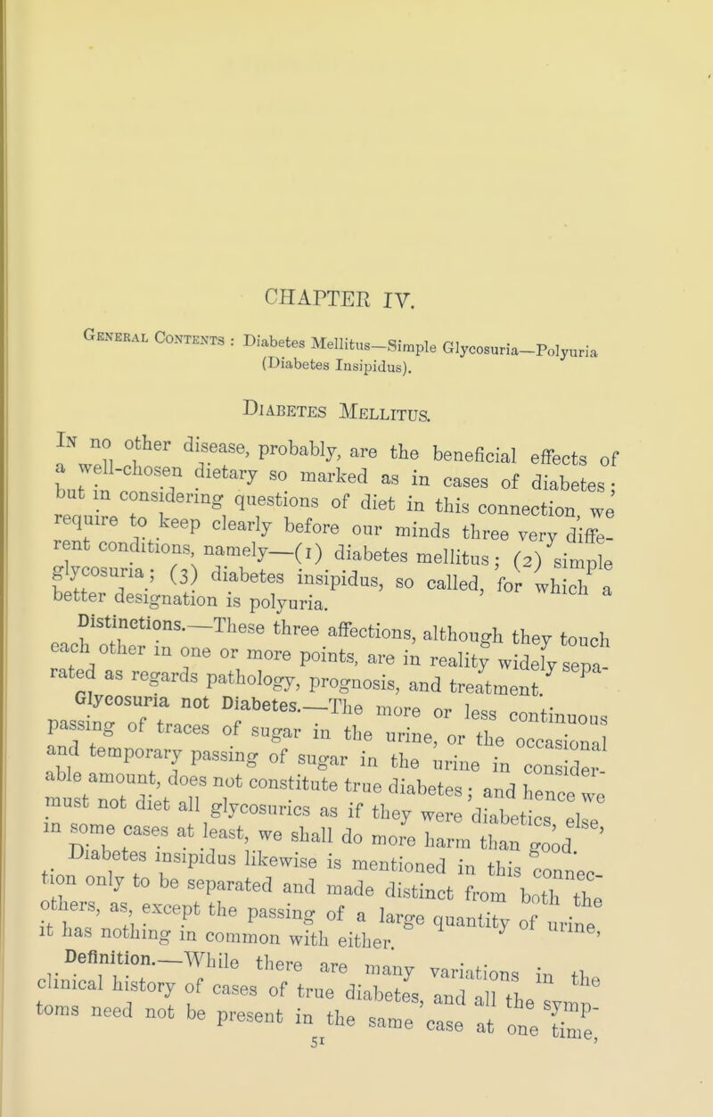 Gknekal Con™ : Diabetes Mellitus-Simple Glycosuria-Polyuria (Diabetes Insipidus). Diabetes Mellitus. In no other disease, probably, are the beneficial effects of a wdl-chosen dietary so marked as in cases of diabetes; but m considering questions of diet in thi. connection we require to keep clearly before our minds three very dif^! rent conditions namely_(,) diabetes mellitus; (3)'^.imp e g ycosuria; (3 diabetes insipidus, so called, for which a better designation is polyuria. Distinetions._These three affections, although they touch each other in one or more points, are in realit^ widefy sepa- rated as regards pathology, prognosis, and treatment ^ Glycosuria not Diabetes.—The more or less rn^t;„ passing of traces of sugar in the uriL or the occ and temporary passing of sugar in the ^ine in con d« able amount, does not constitute true diabetes ; and hence we must not diet all glycosurias as if they were diabet es eke an some cases at least, we shall do more harm than go^d ' Diabetes insipidus likewise is mentioned in this coanec t on only to be separated and made distinct from ho2 Z others, , except the passing of a large quantity of urine It has nothing m common with either ' Deflnition.-While there are many variations in t, cUnical history of cases of true diabetes, and the  t toms need not be present in the same case at one tin '
