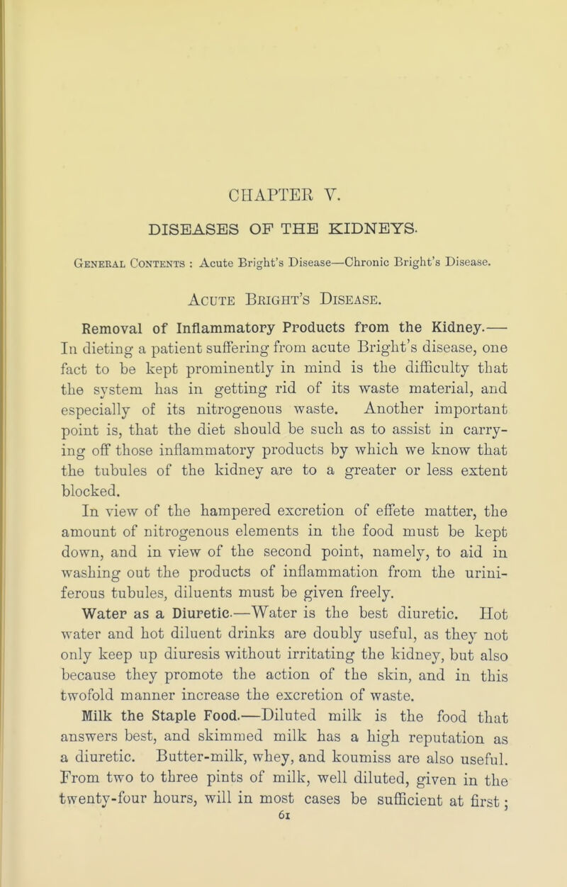 CHAPTER V. DISEASES OF THE KIDNEYS- General Contents : Acute Bright's Disease—Chronic Bright's Disease. Acute Bright's Disease. Removal of Inflammatory Products from the Kidney.— In dieting a patient suffering from acute Bright's disease, one fact to be kept prominently in mind is the difficulty that the system has in getting rid of its waste material, and especially of its nitrogenous waste. Another important point is, that the diet should be such as to assist in carry- ing off those inflammatory products by which we know that the tubules of the kidney are to a greater or less extent blocked. In view of the hampered excretion of effete matter, the amount of nitrogenous elements in the food must be kept down, and in view of the second point, namely, to aid in washing out the products of inflammation from the urini- ferous tubules, diluents must be given freely. Water as a Diuretic—Water is the best diuretic. Hot water and hot diluent drinks are doubly useful, as they not only keep up diuresis without irritating the kidney, but also because they promote the action of the skin, and in this twofold manner increase the excretion of waste. Milk the Staple Food.—Diluted milk is the food that answers best, and skimmed milk has a high reputation as a diuretic. Butter-milk, whey, and koumiss are also useful. From two to three pints of milk, well diluted, given in the twenty-four hours, will in most cases be sufficient at first;