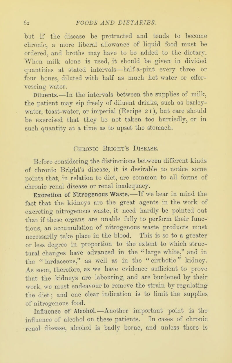 but if the disease be protracted and tends to become chronic, a more liberal allowance of liquid food must be ordered, and broths may have to be added to the dietary. When milk alone is used, it should be given in divided quantities at stated intervals—half-a-pint every three or four hours, diluted with half as much hot water or eflfer- vescinof water. Diluents.—In the intervals between the supplies of milk, the patient may sip freely of diluent drinks, such as barley- water, toast-water, or imperial (Recipe 2 i), but care should be exercised that they be not taken too hurriedly, or in such quantity at a time as to upset the stomach. Chronic Bright's Disease. Before considering the distinctions between different kinds of chronic Bright's disease, it is desirable to notice some points that, in relation to diet, are common to all forms of chronic renal disease or renal inadequacy. Excretion of Nitrogenous Waste.—If w^e bear in mind the fact that the kidneys are the great agents in the work of excreting nitrogenous waste, it need hardly be pointed out that if these organs are unable fully to perform their func- tions, an accumulation of nitrogenous waste products must necessarily take place in the blood. This is so to a greater or less degree in proportion to the extent to which struc- tural changes have advanced in the  large white, and in the  lardaceous, as well as in the  cirrhotic kidney. As soon, therefore, as we have evidence sufficient to prove that the kidneys are labouring, and are burdened by their work, we must endeavour to remove the strain by regulating the diet; and one clear indication is to limit the supplies of nitrogenous food. Influence of Alcohol.—Another important point is the influence of alcohol on these patients. In cases of chronic renal disease, alcohol is badly borne, and unless there is