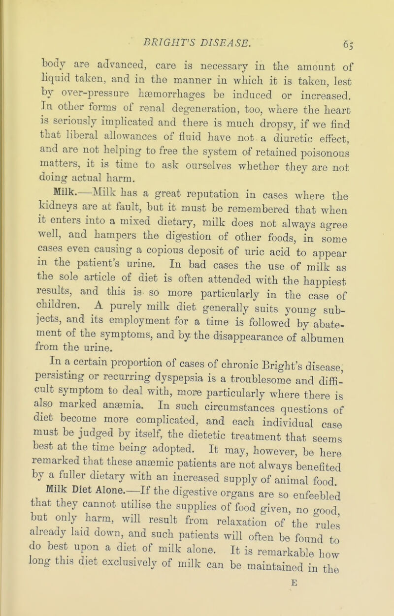 body are advanced, care is necessary in tlie amount of liquid taken, and in the manner in which it is taken, lest by over-pressure h[emorrhages be induced or increased. In other forms of renal degeneration, too, where the heart is seriously implicated and there is much dropsy, if we find that liberal allowances of fluid have not a diuretic effect, and are not helping to free the system of retained poisonous matters, it is time to ask ourselves whether they are not doing actual harm. ^ Milk.—Milk has a great reputation in cases where the kidneys are at fault, but it must be remembered that when It enters into a mixed dietary, milk does not always agree well, and hampers the digestion of other foods, in some cases even causing a copious deposit of uric acid to appear m the patient's urine. In bad cases the use of milk as the sole article of diet is often attended with the happiest results, and this is so more particularly in the case of children. A purely milk diet generally suits young sub- jects, and its employment for a time is followed by abate- ment of the symptoms, and by the disappearance of albumen from the urine. In a certain proportion of cases of chronic Bright's disease, persisting or recurring dyspepsia is a troublesome and diffi- cult symptom to deal with, more particularly where there is also marked anasmia. In such circumstances questions of diet become more complicated, and each individual case must be judged by itself, the dietetic treatment that seems best at the time being adopted. It may, however, be here remarked that these anaamic patients are not always benefited by a fuller dietary with an increased supply of animal food Milk Diet Alone.—If the digestive organs are so enfeebled that they cannot utilise the supplies of food given, no crood but only harm, will result from relaxation of the rules already laid down, and such patients will often be found to do best upon a diet of milk alone. It is remarkable how long this diet exclusively of mHk can be maintained in the E