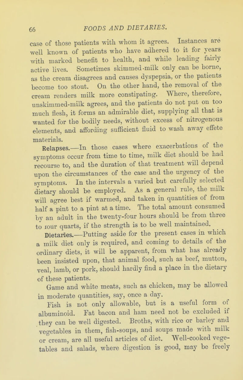 case of those patients with whom it agrees. Instances are well known of patients who have adhered to it for years with marked benefit to health, and while leading fairly active lives. Sometimes skimmed-milk only can be borne, as the cream disagrees and causes dyspepsia, or the patients become too stout. On the other hand, the removal of the cream renders milk more constipating. Where, therefore, unskimmed-milk agrees, and the patients do not put on too much flesh, it forms an admirable diet, supplying all that is wanted for the bodily needs, without excess of nitrogenous elements, and afi'ording sufficient fluid to wash away eff'ete materials. Relapses.—In those cases where exacerbations of the symptoms occur from time to time, milk diet should be had recourse to, and the duration of that treatment will depend upon the circumstances of the case and the urgency of the symptoms. In the intervals a varied but carefully selected d'^ietary should be employed. As a general rule, the milk will agree best if warmed, and taken in quantities of from half a pint to a pint at a time. The total amount consumed by an adult in the twenty-four hours should be from three to lOur quarts, if the strength is to be well maintained. Dietaries.—Putting aside for the present cases in which a milk diet only is required, and coming to details of the ordinary diets, it will be apparent, from what has already been insisted upon, that animal food, such as beef, mutton, veal, lamb, or pork, should hardly find a place in the dietary of these patients. Game and white meats, such as chicken, may be allowed in moderate quantities, say, once a day. Fish is not only allowable, but is a useful form of albuminoid. Fat bacon and ham need not be excluded if they can be well digested. Broths, with rice or barley and vegetables in them, fish-soups, and soups made with milk or cream, are all useful articles of diet. Well-cooked vege- tables and salads, where digestion is good, may be freely