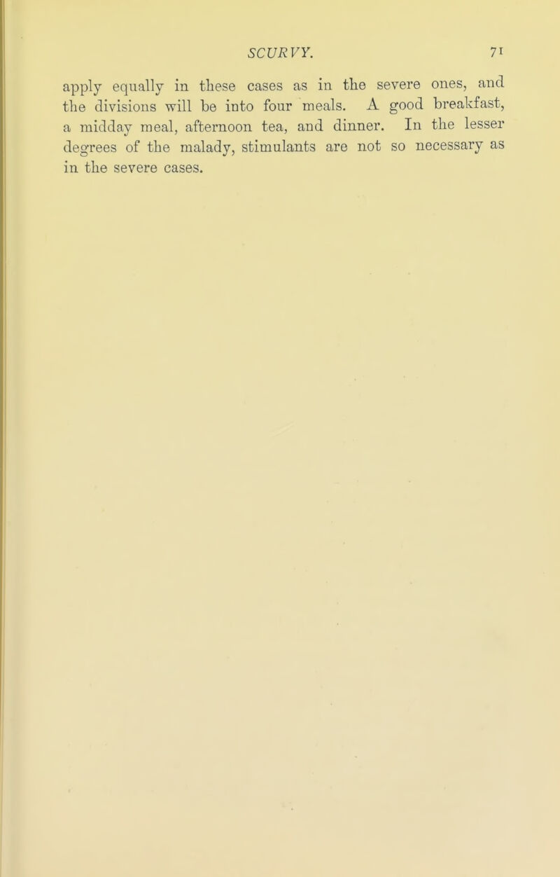 apply equally in these cases as in the severe ones, and the divisions will be into four meals. A good breakfast, a midday meal, afternoon tea, and dinner. In the lesser degrees of the malady, stimulants are not so necessary as in the severe cases.