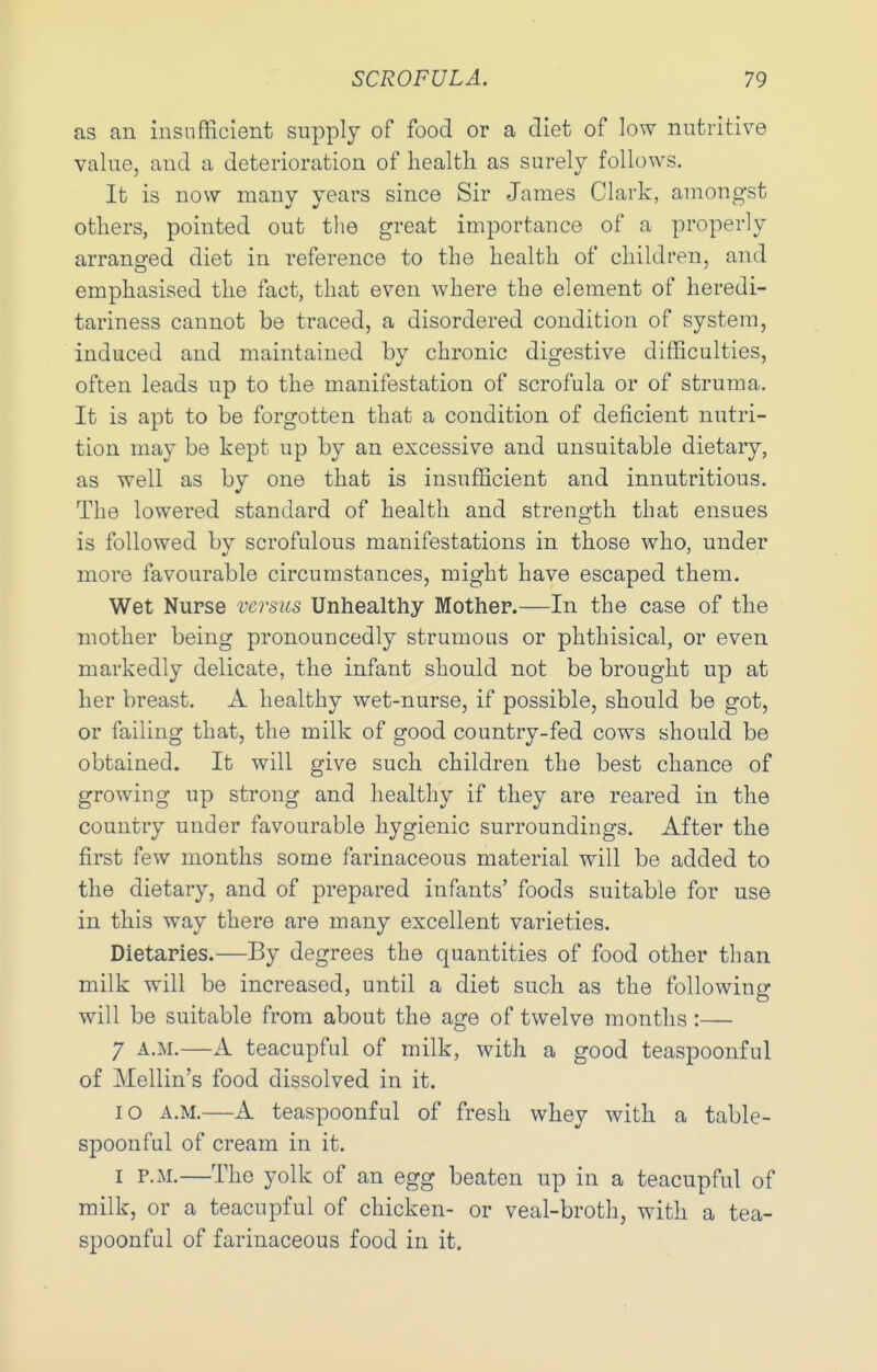 as an insufficient supply of food or a diet of low nutritive value, and a deterioration of liealtli as surely follows. It is now many years since Sir James Clark, amongst others, pointed out tlie great importance of a properly arransred diet in reference to the health of children, and emphasised the fact, that even where the element of heredi- tariness cannot be traced, a disordered condition of system, induced and maintained bv chronic digestive difficulties, often leads up to the manifestation of scrofula or of struma. It is apt to be forgotten that a condition of deficient nutri- tion may be kept up by an excessive and unsuitable dietary, as well as by one that is insufficient and innutritions. The lowered standard of health and strength that ensues is followed by scrofulous manifestations in those who, under more favourable circumstances, might have escaped them. Wet Nurse versus Unhealthy Mothep.—In the case of the mother being pronouncedly strumous or phthisical, or even markedly delicate, the infant should not be brought up at her breast. A healthy wet-nurse, if possible, should be got, or failing that, the milk of good country-fed cows should be obtained. It will give such children the best chance of growing up strong and healthy if they are reared in the country under favourable hygienic surroundings. After the first few months some farinaceous material will be added to the dietary, and of prepared infants' foods suitable for use in this way there are many excellent varieties. Dietaries.—By degrees the quantities of food other than milk will be increased, until a diet such as the following will be suitable from about the age of twelve months :— 7 A.M.—A teacupful of milk, with a good teaspoonful of Mellin's food dissolved in it. lO A.M.—A teaspoonful of fresh whey with a table- spoonful of cream in it. I P.M.—The yolk of an egg beaten up in a teacupful of milk, or a teacupful of chicken- or veal-broth, with a tea- spoonful of farinaceous food in it.