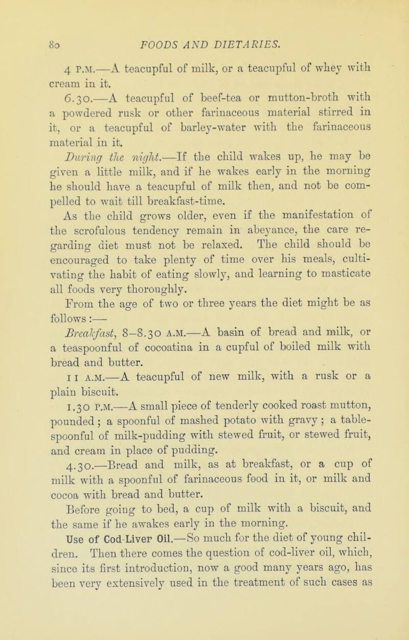 4 P.M.—A teacupful of milk, or a teacupful of wliej with cream in it. 6.30.—A teacupful of beef-tea or mutton-broth with a powdered rusk or other farinaceous material stirred in it, or a teacupful of barley-water with the farinaceous material in it. During the niglit.—If the child wakes up, he may be given a little milk, and if he wakes early in the morning he should have a teacupful of milk then, and not be com- pelled to wait till breakfast-time. As the child grows older, even if the manifestation of the scrofulous tendency remain in abeyance, the care re- garding diet must not be relaxed. The child should be encouraged to take plenty of time over his meals, culti- vating the habit of eating slowly, and learning to masticate all foods very thoroughly. From the age of two or three years the diet might be as follows :— Brealrfast, 8-8.30 a.m.—A basin of bread and milk, or a teaspoonful of cocoatina in a cupful of boiled milk with bread and butter. 11 A.M.—A teacupful of new milk, with a rusk or a plain biscuit. 1.30 P.M.—A small piece of tenderly cooked roast mutton, pounded ; a spoonful of mashed potato with gravy; a table- spoonful of milk-pudding with stewed fruit, or stewed fruit, and cream in place of pudding. 4.30.—Bread and milk, as at breakfast, or a cup of milk with a spoonful of farinaceous food in it, or milk and cocoa with bread and butter. Before going to bed, a cup of milk with a biscuit, and the same if he awakes early in the morning. Use of Cod-Liver Oil.—So much for the diet of young chil- dren. Then there comes the question of cod-liver oil, which, since its first introduction, now a good many years ago, has been very extensively used in the treatment of such cases as