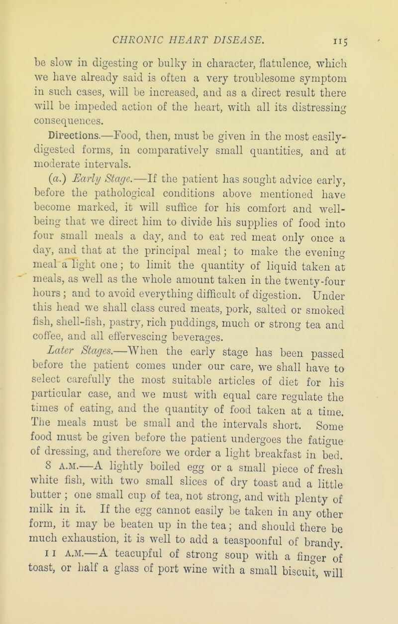 be slow in digesting or bulky in character, flatulence, which we have already said is often a very troublesome symptom in such cases, will be increased, and as a direct result there will be impeded action of the heart, with all its distressing consequences. Directions.—Food, then, must be given in the most easily- digested forms, in comparatively small quantities, and at moderate intervals. (a.) Early Stage.—If the patient has sought advice early, before the pathological conditions above mentioned have become marked, it will suffice for his comfort and well- being that we direct him to divide his supplies of food into four small meals a day, and to eat red meat only once a day, and that at the principal meal; to make the evening meal'a light one; to limit the quantity of liquid taken at meals, as well as the whole amount taken in the twenty-four hours ; and to avoid everything difficult of digestion. Under this head we shall class cured meats, pork, salted or smoked fish, shell-fish, pastry, rich puddings, much or strong tea and coffee, and all effervescinsr bevera^-es. Later Stages.—When the early stage has been passed before the patient comes under our care, we shall have to select carefully the most suitable articles of diet for his particular case, and we must with equal care regulate the times of eating, and the quantity of food taken at a time. The meals must be small and the intervals short. Some food must be given before the patient undergoes the fatigue of dressing, and therefore we order a light breakfast in bed. 8 A.M.—A lightly boiled egg or a small piece of fresh white fish, with two small slices of dry toast and a little butter ; one small cup of tea, not strong, and with plenty of milk in it. If the egg cannot easily be taken in any other form, it may be beaten up in the tea; and should there be much exhaustion, it is well to add a teaspoonful of brandy. 11 A.M.—A teacupful of strong soup with a fino-er of toast, or half a glass of port wine with a small biscui't, will