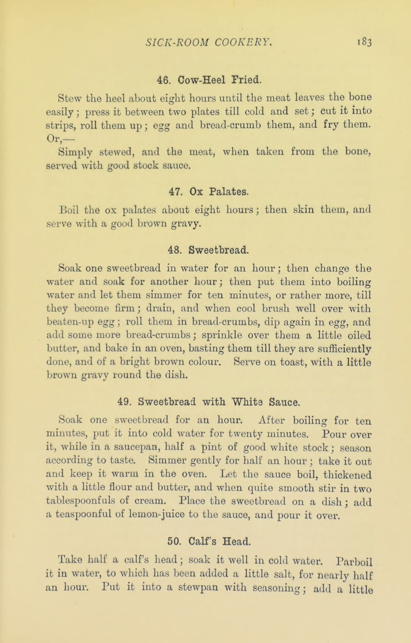 46. Cow-Heel Fried. Stew the heel about eight hours until the meat leaves the bone easily; press it between two plates till cold and set; cut it into strips, roll them up; egg and bread-crumb them, and fry them. Or,— Simply stewed, and the meat, when taken from the bone, served with good stock sauce. 47. Ox Palates. Boil the ox palates about eight hours; then skin them, and serve with a good brown gravy. 48. Sweetbread. Soak one sweetbread in water for an hour; then change the water and soak for another hour; then put them into boiling water and let them simmer for ten minutes, or rather more, till they become firm; drain, and when cool brush well over with beaten-up egg; i-oll them in bread-crumbs, dip again in egg, and add some more bread-crumbs; sprinkle over them a little oiled butter, and bake in an oven, basting them till they are sufiiciently done, and of a bright brown colour. Serve on toast, with a little brown gravy round the dish. 49. Sweetbread with White Sauce. Soak one sweetbread for an hour. After boiling for ten minutes, put it into cold water for twenty minutes. Pour over it, while in a saucepan, half a pint of good white stock; season according to taste. Simmer gently for half an hour ; take it out and keep it warm in the oven. Let the sauce boil, thickened with a little flour and butter, and when quite smooth stir in two tablespoonf uls of cream. Place the sweetbread on a dish; add a teaspoonful of lemon-juice to the sauce, and pour it over. 50. Calf's Head. Take half a calf's head; soak it well in cold water. Parboil it in water, to which has been added a little salt, for nearly half an hour. Put it into a stewpan with seasoning; add a little