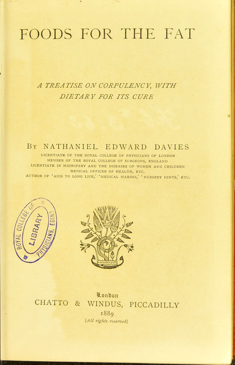 FOODS FOR THE FAT A TREATISE ON CORPULENCY, WITH DIETARY FOR ITS CURE By NATHANIEL EDWARD DAVIES LICENTIATE OF THE ROYAL COLLEGE OF PHYSICIANS OF LONDON MEMBER OF THE ROYAL COLLEGE OF SURGEONS, ENGLAND LICENTIATE IN MIDWIFERY AND THE DISEASES OF WOMEN AND CHILDREN MEDICAL OFFICER OF HEALTH, ETC. AUTHOR OF 'AIDS TO LONG LIFE,' ' MEDICAL MAXIMS,' ' NURSERY HINTS,' ETC. ILontioii CHATTO & WINDUS, PICCADILLY T889 [All rights reserved]