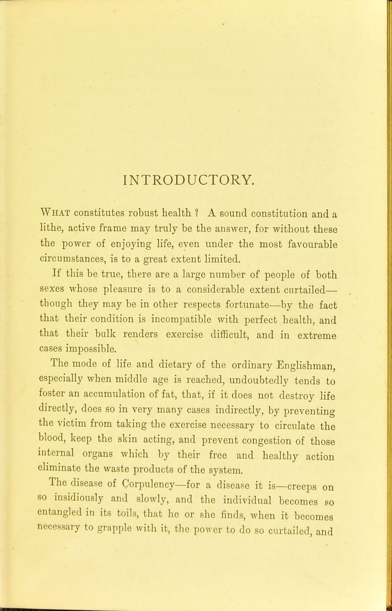 INTRODUCTORY. What constitutes robust health ? A sound constitution and a lithe, active frame may truly be the answer, for without these the power of enjoying life, even under the most favourable circumstances, is to a great extent limited. If this be true, there are a large number of people of both sexes whose pleasure is to a considerable extent curtailed— though they may be in other respects fortunate—by the fact that their condition is incompatible with perfect health, and that their bulk renders exercise difficult, and in extreme cases impossible. The mode of life and dietary of the ordinary Englishman, especially when middle age is reached, undoubtedly tends to foster an accumulation of fat, that, if it does not destroy life directly, does so in very many cases indirectly, by preventing the victim from taking the exercise necessary to circulate the blood, keep the slrin acting, and prevent congestion of those internal organs which by their free and healthy action eliminate the waste products of the system. The disease of Corpulency—for a disease it is—creeps on so insidiously and slowly, and the individual becomes so entangled in its toils, that he or she finds, when it becomes necessary to grapple with it, the power to do so curtailed, and