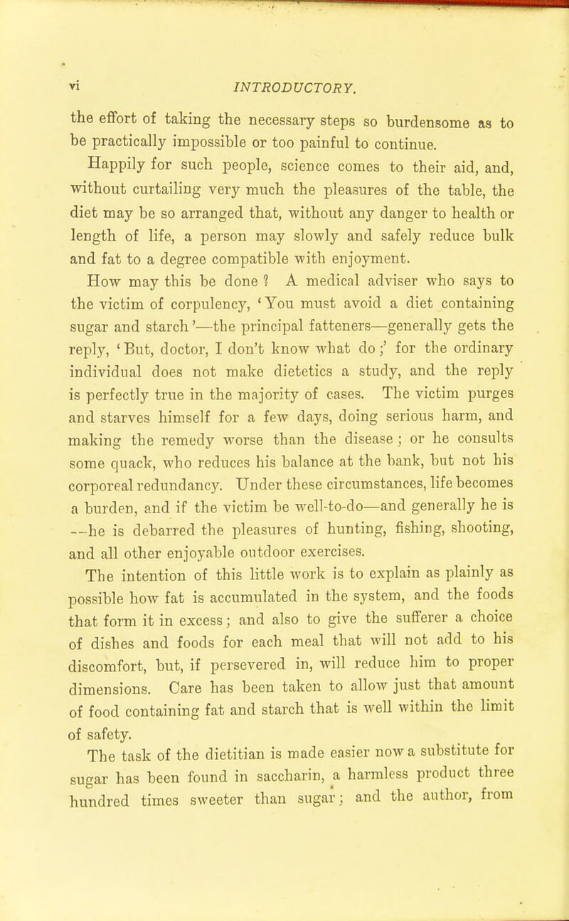 the effort of taking the necessary steps so burdensome as to be practically impossible or too painful to continue. Happily for such people, science comes to their aid, and, without curtailing very much the pleasures of the table, the diet may be so arranged that, without any danger to health or length of life, a person may slowly and safely reduce bulk and fat to a degree compatible with enjoyment. How may tbis be done 1 A medical adviser who says to the victim of corpulency, ' You must avoid a diet containing sugar and starch '—tbe principal fatteners—generally gets the reply, ' But, doctor, I don't know what do f for the ordinary individual does not make dietetics a study, and the reply is perfectly true in the majority of cases. The victim purges and starves himself for a few days, doing serious harm, and making the remedy worse than the disease; or he consults some quack, who reduces his balance at the bank, but not his corporeal redundancy. Under these circumstances, life becomes a burden, and if the victim be well-to-do—and generally he is —he is debarred the pleasures of hunting, fishing, shooting, and all other enjoyable outdoor exercises. The intention of this little work is to explain as plainly as possible how fat is accumulated in the system, and the foods that form it in excess; and also to give the sufferer a choice of dishes and foods for each meal that will not add to his discomfort, but, if persevered in, will reduce him to proper dimensions. Care has been taken to allow just that amount of food containing fat and starch that is well within the limit of safety. The task of the dietitian is made easier now a substitute for sugar has been found in saccharin, a harmless product three hundred times sweeter than sugar; and the author, from