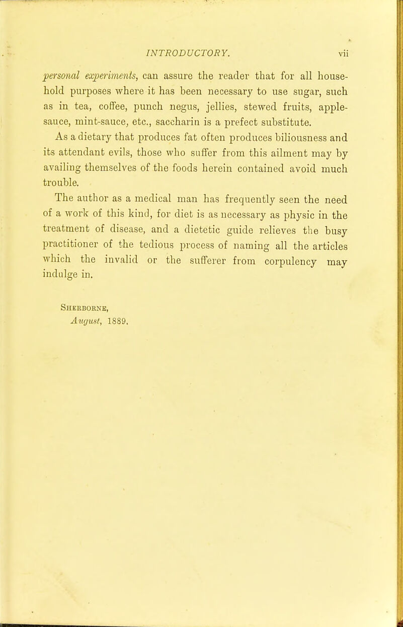 personal experiments, can assure the reader that for all house- hold purposes where it has been necessary to use sugar, such as in tea, coffee, punch negus, jellies, stewed fruits, apple- sauce, mint-sauce, etc., saccharin is a prefect substitute. As a dietary that produces fat often produces biliousness and its attendant evils, those who suffer from this ailment may by availing themselves of the foods herein contained avoid much trouble. The author as a medical man has frequently seen the need of a work of this kind, for diet is as necessary as physic in the treatment of disease, and a dietetic guide relieves the busy practitioner of the tedious process of naming all the articles which the invalid or the sufferer from corpulency may indulge in. Sherborne, August, 1889.